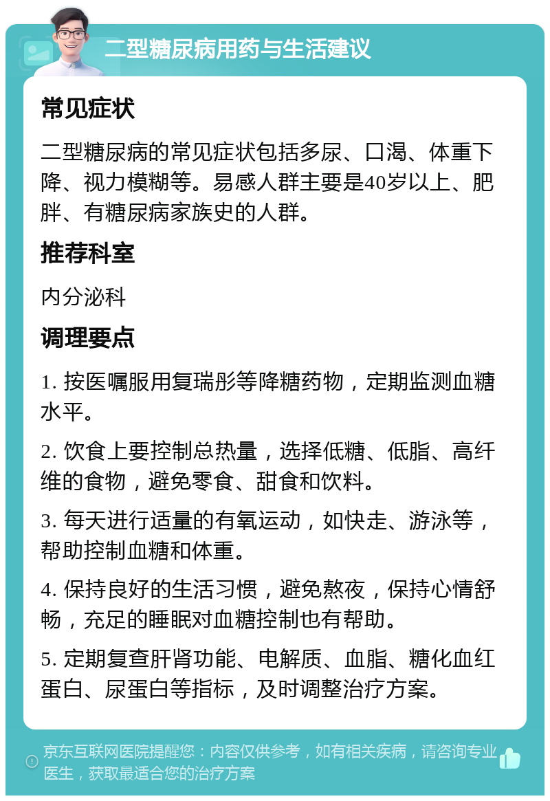 二型糖尿病用药与生活建议 常见症状 二型糖尿病的常见症状包括多尿、口渴、体重下降、视力模糊等。易感人群主要是40岁以上、肥胖、有糖尿病家族史的人群。 推荐科室 内分泌科 调理要点 1. 按医嘱服用复瑞彤等降糖药物，定期监测血糖水平。 2. 饮食上要控制总热量，选择低糖、低脂、高纤维的食物，避免零食、甜食和饮料。 3. 每天进行适量的有氧运动，如快走、游泳等，帮助控制血糖和体重。 4. 保持良好的生活习惯，避免熬夜，保持心情舒畅，充足的睡眠对血糖控制也有帮助。 5. 定期复查肝肾功能、电解质、血脂、糖化血红蛋白、尿蛋白等指标，及时调整治疗方案。