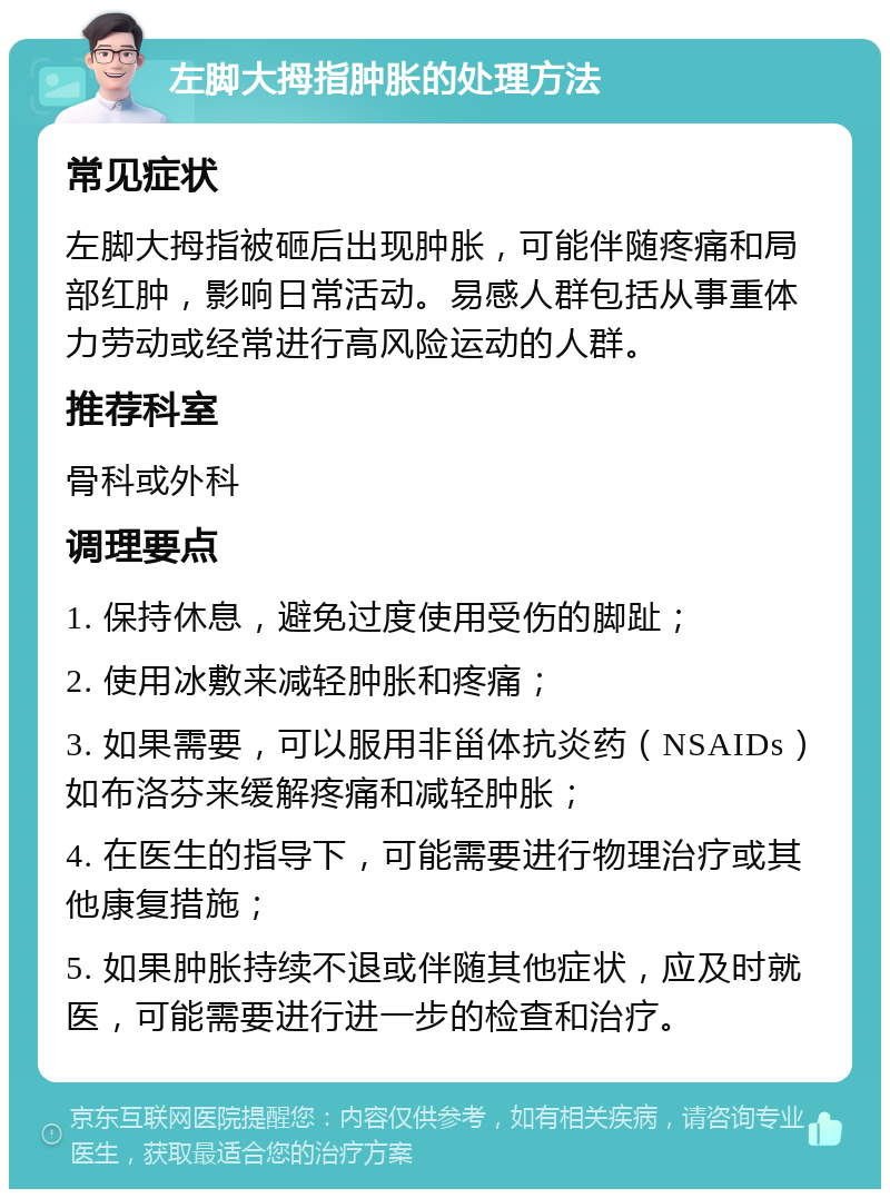 左脚大拇指肿胀的处理方法 常见症状 左脚大拇指被砸后出现肿胀，可能伴随疼痛和局部红肿，影响日常活动。易感人群包括从事重体力劳动或经常进行高风险运动的人群。 推荐科室 骨科或外科 调理要点 1. 保持休息，避免过度使用受伤的脚趾； 2. 使用冰敷来减轻肿胀和疼痛； 3. 如果需要，可以服用非甾体抗炎药（NSAIDs）如布洛芬来缓解疼痛和减轻肿胀； 4. 在医生的指导下，可能需要进行物理治疗或其他康复措施； 5. 如果肿胀持续不退或伴随其他症状，应及时就医，可能需要进行进一步的检查和治疗。