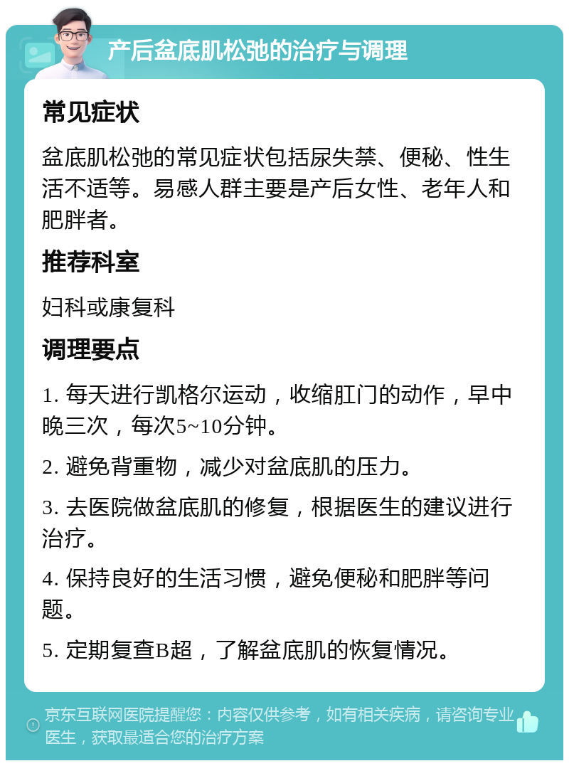 产后盆底肌松弛的治疗与调理 常见症状 盆底肌松弛的常见症状包括尿失禁、便秘、性生活不适等。易感人群主要是产后女性、老年人和肥胖者。 推荐科室 妇科或康复科 调理要点 1. 每天进行凯格尔运动，收缩肛门的动作，早中晚三次，每次5~10分钟。 2. 避免背重物，减少对盆底肌的压力。 3. 去医院做盆底肌的修复，根据医生的建议进行治疗。 4. 保持良好的生活习惯，避免便秘和肥胖等问题。 5. 定期复查B超，了解盆底肌的恢复情况。