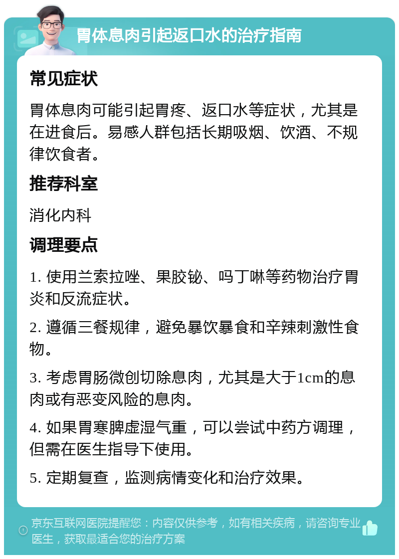 胃体息肉引起返口水的治疗指南 常见症状 胃体息肉可能引起胃疼、返口水等症状，尤其是在进食后。易感人群包括长期吸烟、饮酒、不规律饮食者。 推荐科室 消化内科 调理要点 1. 使用兰索拉唑、果胶铋、吗丁啉等药物治疗胃炎和反流症状。 2. 遵循三餐规律，避免暴饮暴食和辛辣刺激性食物。 3. 考虑胃肠微创切除息肉，尤其是大于1cm的息肉或有恶变风险的息肉。 4. 如果胃寒脾虚湿气重，可以尝试中药方调理，但需在医生指导下使用。 5. 定期复查，监测病情变化和治疗效果。