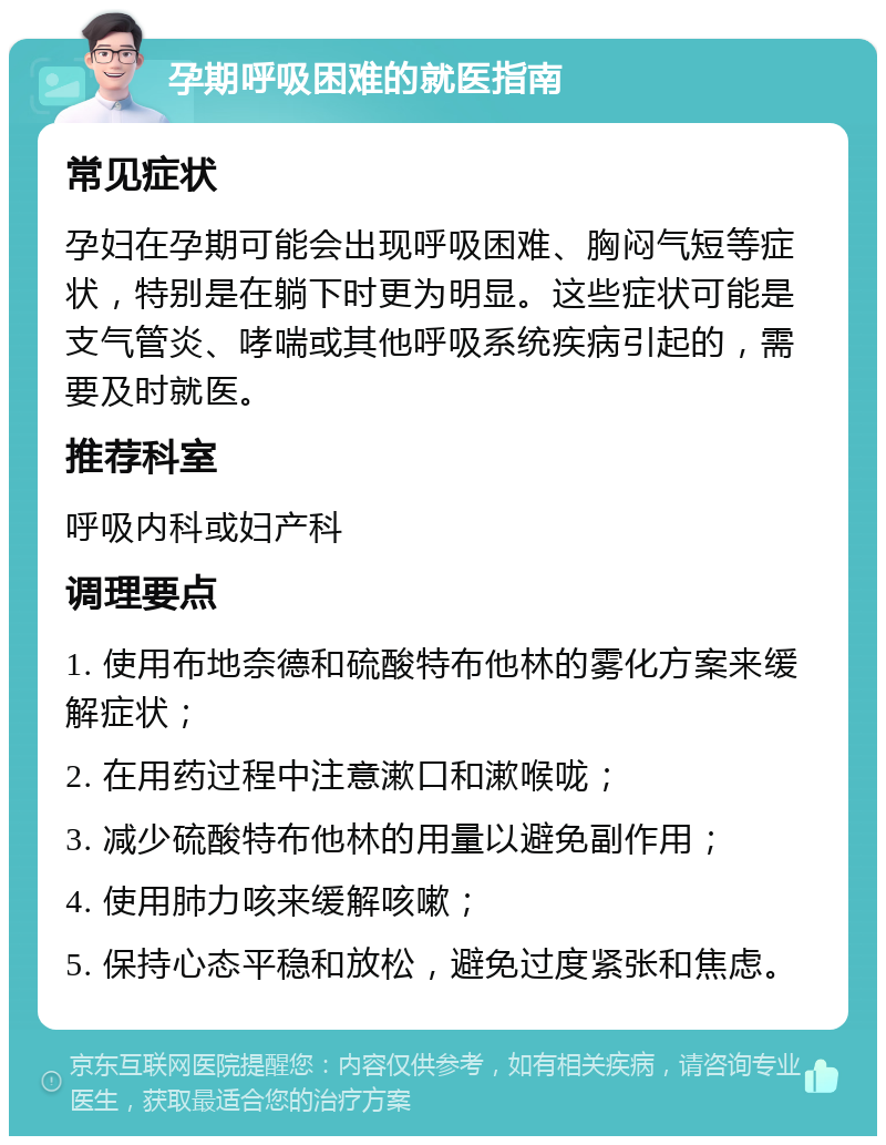 孕期呼吸困难的就医指南 常见症状 孕妇在孕期可能会出现呼吸困难、胸闷气短等症状，特别是在躺下时更为明显。这些症状可能是支气管炎、哮喘或其他呼吸系统疾病引起的，需要及时就医。 推荐科室 呼吸内科或妇产科 调理要点 1. 使用布地奈德和硫酸特布他林的雾化方案来缓解症状； 2. 在用药过程中注意漱口和漱喉咙； 3. 减少硫酸特布他林的用量以避免副作用； 4. 使用肺力咳来缓解咳嗽； 5. 保持心态平稳和放松，避免过度紧张和焦虑。