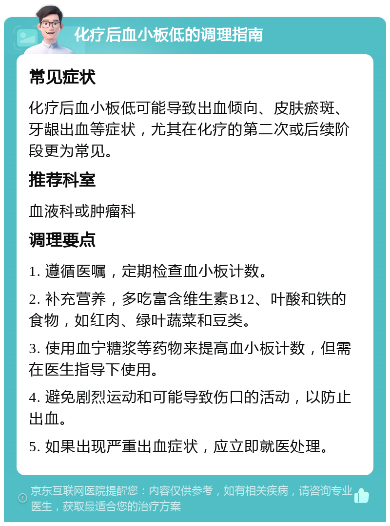 化疗后血小板低的调理指南 常见症状 化疗后血小板低可能导致出血倾向、皮肤瘀斑、牙龈出血等症状，尤其在化疗的第二次或后续阶段更为常见。 推荐科室 血液科或肿瘤科 调理要点 1. 遵循医嘱，定期检查血小板计数。 2. 补充营养，多吃富含维生素B12、叶酸和铁的食物，如红肉、绿叶蔬菜和豆类。 3. 使用血宁糖浆等药物来提高血小板计数，但需在医生指导下使用。 4. 避免剧烈运动和可能导致伤口的活动，以防止出血。 5. 如果出现严重出血症状，应立即就医处理。