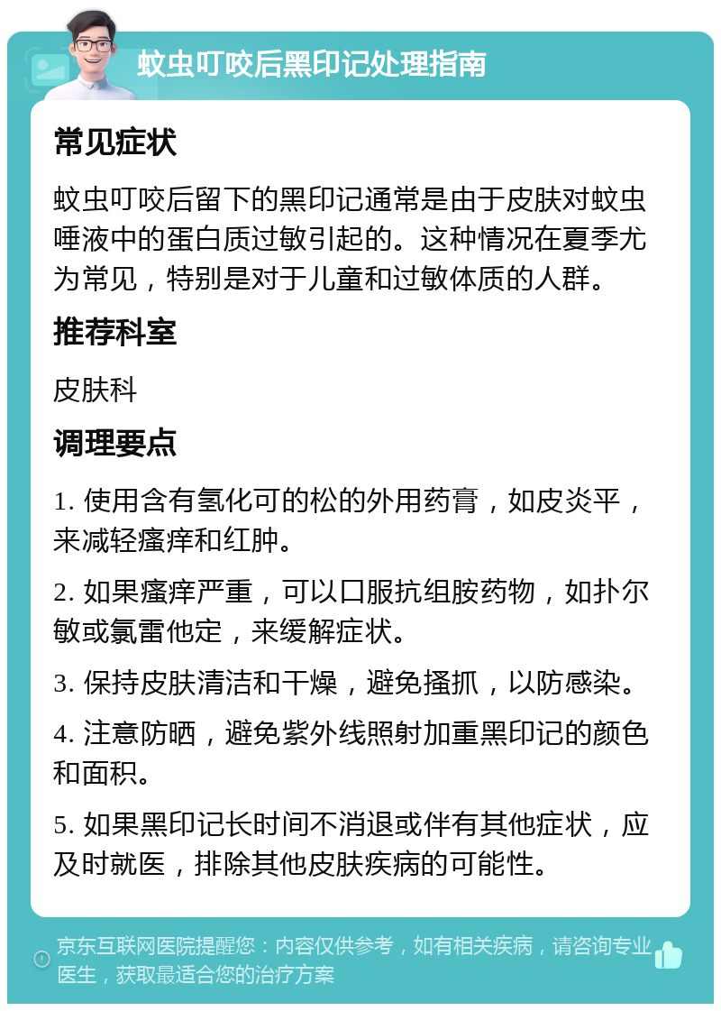 蚊虫叮咬后黑印记处理指南 常见症状 蚊虫叮咬后留下的黑印记通常是由于皮肤对蚊虫唾液中的蛋白质过敏引起的。这种情况在夏季尤为常见，特别是对于儿童和过敏体质的人群。 推荐科室 皮肤科 调理要点 1. 使用含有氢化可的松的外用药膏，如皮炎平，来减轻瘙痒和红肿。 2. 如果瘙痒严重，可以口服抗组胺药物，如扑尔敏或氯雷他定，来缓解症状。 3. 保持皮肤清洁和干燥，避免搔抓，以防感染。 4. 注意防晒，避免紫外线照射加重黑印记的颜色和面积。 5. 如果黑印记长时间不消退或伴有其他症状，应及时就医，排除其他皮肤疾病的可能性。