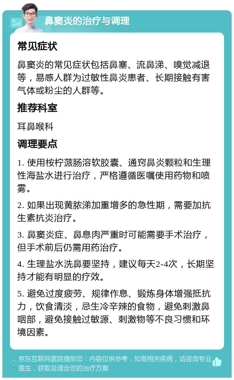 鼻窦炎的治疗与调理 常见症状 鼻窦炎的常见症状包括鼻塞、流鼻涕、嗅觉减退等，易感人群为过敏性鼻炎患者、长期接触有害气体或粉尘的人群等。 推荐科室 耳鼻喉科 调理要点 1. 使用桉柠蒎肠溶软胶囊、通窍鼻炎颗粒和生理性海盐水进行治疗，严格遵循医嘱使用药物和喷雾。 2. 如果出现黄脓涕加重增多的急性期，需要加抗生素抗炎治疗。 3. 鼻窦炎症、鼻息肉严重时可能需要手术治疗，但手术前后仍需用药治疗。 4. 生理盐水洗鼻要坚持，建议每天2-4次，长期坚持才能有明显的疗效。 5. 避免过度疲劳、规律作息、锻炼身体增强抵抗力，饮食清淡，忌生冷辛辣的食物，避免刺激鼻咽部，避免接触过敏源、刺激物等不良习惯和环境因素。