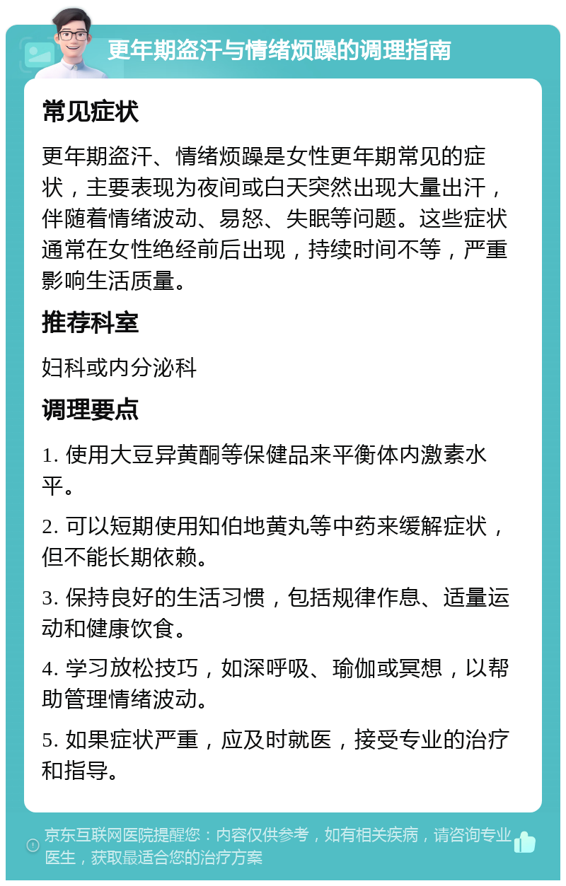 更年期盗汗与情绪烦躁的调理指南 常见症状 更年期盗汗、情绪烦躁是女性更年期常见的症状，主要表现为夜间或白天突然出现大量出汗，伴随着情绪波动、易怒、失眠等问题。这些症状通常在女性绝经前后出现，持续时间不等，严重影响生活质量。 推荐科室 妇科或内分泌科 调理要点 1. 使用大豆异黄酮等保健品来平衡体内激素水平。 2. 可以短期使用知伯地黄丸等中药来缓解症状，但不能长期依赖。 3. 保持良好的生活习惯，包括规律作息、适量运动和健康饮食。 4. 学习放松技巧，如深呼吸、瑜伽或冥想，以帮助管理情绪波动。 5. 如果症状严重，应及时就医，接受专业的治疗和指导。