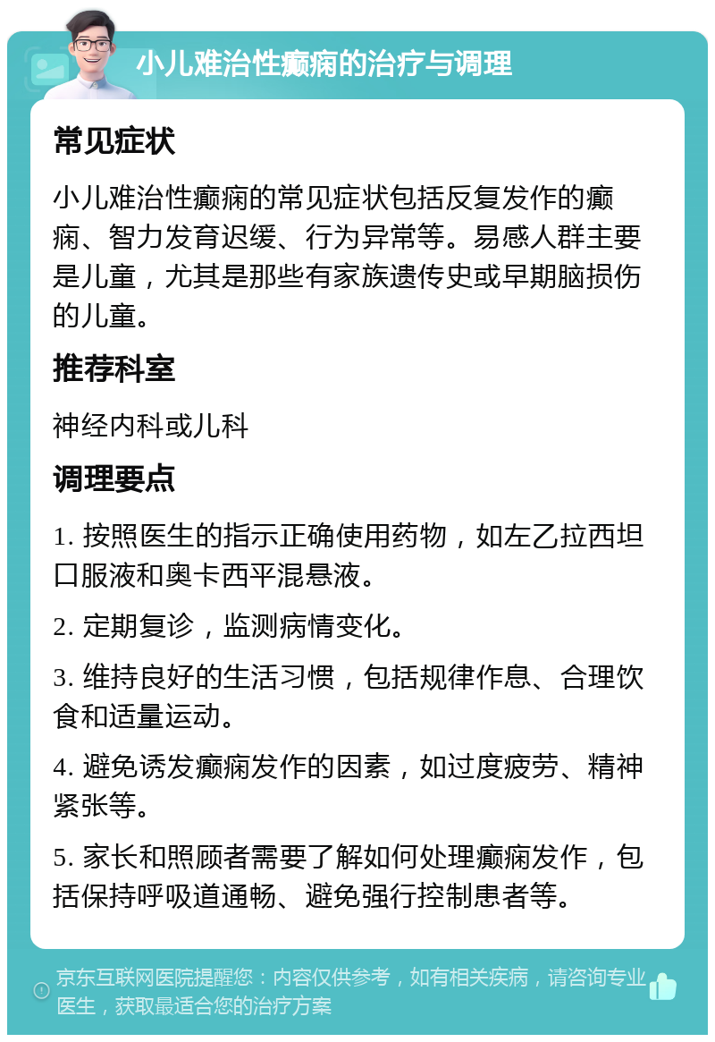 小儿难治性癫痫的治疗与调理 常见症状 小儿难治性癫痫的常见症状包括反复发作的癫痫、智力发育迟缓、行为异常等。易感人群主要是儿童，尤其是那些有家族遗传史或早期脑损伤的儿童。 推荐科室 神经内科或儿科 调理要点 1. 按照医生的指示正确使用药物，如左乙拉西坦口服液和奥卡西平混悬液。 2. 定期复诊，监测病情变化。 3. 维持良好的生活习惯，包括规律作息、合理饮食和适量运动。 4. 避免诱发癫痫发作的因素，如过度疲劳、精神紧张等。 5. 家长和照顾者需要了解如何处理癫痫发作，包括保持呼吸道通畅、避免强行控制患者等。