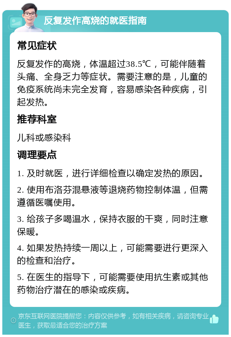 反复发作高烧的就医指南 常见症状 反复发作的高烧，体温超过38.5℃，可能伴随着头痛、全身乏力等症状。需要注意的是，儿童的免疫系统尚未完全发育，容易感染各种疾病，引起发热。 推荐科室 儿科或感染科 调理要点 1. 及时就医，进行详细检查以确定发热的原因。 2. 使用布洛芬混悬液等退烧药物控制体温，但需遵循医嘱使用。 3. 给孩子多喝温水，保持衣服的干爽，同时注意保暖。 4. 如果发热持续一周以上，可能需要进行更深入的检查和治疗。 5. 在医生的指导下，可能需要使用抗生素或其他药物治疗潜在的感染或疾病。