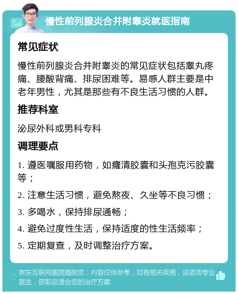 慢性前列腺炎合并附睾炎就医指南 常见症状 慢性前列腺炎合并附睾炎的常见症状包括睾丸疼痛、腰酸背痛、排尿困难等。易感人群主要是中老年男性，尤其是那些有不良生活习惯的人群。 推荐科室 泌尿外科或男科专科 调理要点 1. 遵医嘱服用药物，如癃清胶囊和头孢克污胶囊等； 2. 注意生活习惯，避免熬夜、久坐等不良习惯； 3. 多喝水，保持排尿通畅； 4. 避免过度性生活，保持适度的性生活频率； 5. 定期复查，及时调整治疗方案。