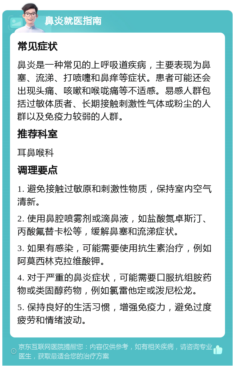 鼻炎就医指南 常见症状 鼻炎是一种常见的上呼吸道疾病，主要表现为鼻塞、流涕、打喷嚏和鼻痒等症状。患者可能还会出现头痛、咳嗽和喉咙痛等不适感。易感人群包括过敏体质者、长期接触刺激性气体或粉尘的人群以及免疫力较弱的人群。 推荐科室 耳鼻喉科 调理要点 1. 避免接触过敏原和刺激性物质，保持室内空气清新。 2. 使用鼻腔喷雾剂或滴鼻液，如盐酸氮卓斯汀、丙酸氟替卡松等，缓解鼻塞和流涕症状。 3. 如果有感染，可能需要使用抗生素治疗，例如阿莫西林克拉维酸钾。 4. 对于严重的鼻炎症状，可能需要口服抗组胺药物或类固醇药物，例如氯雷他定或泼尼松龙。 5. 保持良好的生活习惯，增强免疫力，避免过度疲劳和情绪波动。