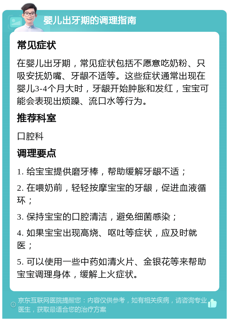 婴儿出牙期的调理指南 常见症状 在婴儿出牙期，常见症状包括不愿意吃奶粉、只吸安抚奶嘴、牙龈不适等。这些症状通常出现在婴儿3-4个月大时，牙龈开始肿胀和发红，宝宝可能会表现出烦躁、流口水等行为。 推荐科室 口腔科 调理要点 1. 给宝宝提供磨牙棒，帮助缓解牙龈不适； 2. 在喂奶前，轻轻按摩宝宝的牙龈，促进血液循环； 3. 保持宝宝的口腔清洁，避免细菌感染； 4. 如果宝宝出现高烧、呕吐等症状，应及时就医； 5. 可以使用一些中药如清火片、金银花等来帮助宝宝调理身体，缓解上火症状。