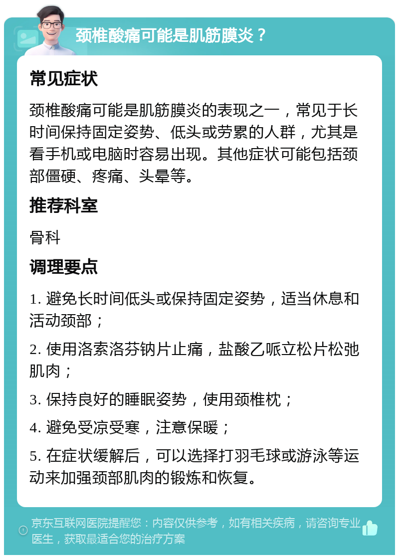 颈椎酸痛可能是肌筋膜炎？ 常见症状 颈椎酸痛可能是肌筋膜炎的表现之一，常见于长时间保持固定姿势、低头或劳累的人群，尤其是看手机或电脑时容易出现。其他症状可能包括颈部僵硬、疼痛、头晕等。 推荐科室 骨科 调理要点 1. 避免长时间低头或保持固定姿势，适当休息和活动颈部； 2. 使用洛索洛芬钠片止痛，盐酸乙哌立松片松弛肌肉； 3. 保持良好的睡眠姿势，使用颈椎枕； 4. 避免受凉受寒，注意保暖； 5. 在症状缓解后，可以选择打羽毛球或游泳等运动来加强颈部肌肉的锻炼和恢复。