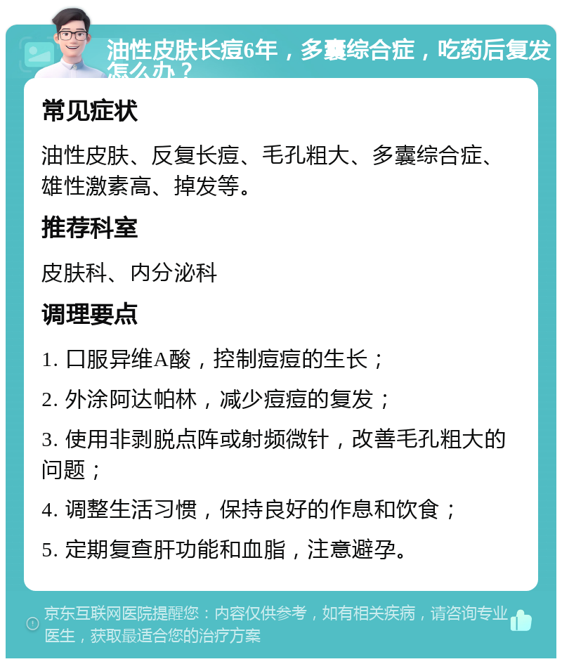 油性皮肤长痘6年，多囊综合症，吃药后复发怎么办？ 常见症状 油性皮肤、反复长痘、毛孔粗大、多囊综合症、雄性激素高、掉发等。 推荐科室 皮肤科、内分泌科 调理要点 1. 口服异维A酸，控制痘痘的生长； 2. 外涂阿达帕林，减少痘痘的复发； 3. 使用非剥脱点阵或射频微针，改善毛孔粗大的问题； 4. 调整生活习惯，保持良好的作息和饮食； 5. 定期复查肝功能和血脂，注意避孕。