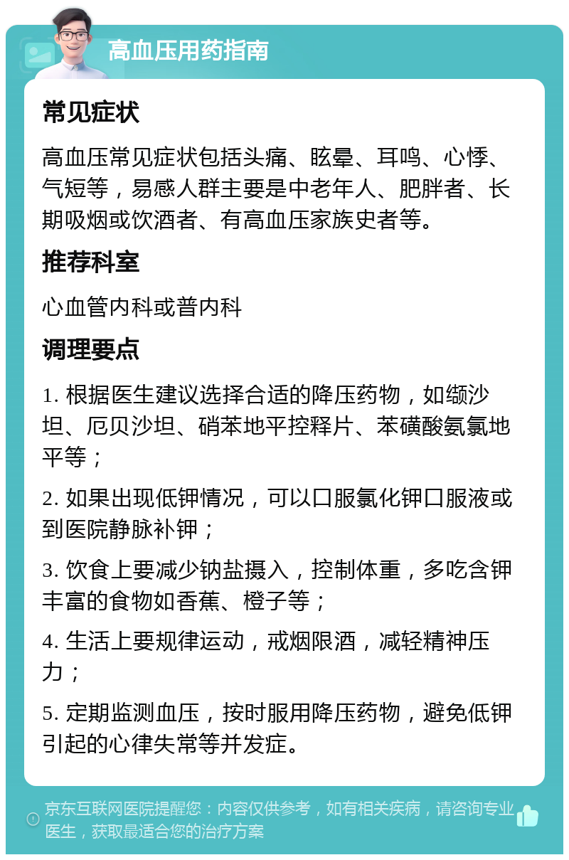 高血压用药指南 常见症状 高血压常见症状包括头痛、眩晕、耳鸣、心悸、气短等，易感人群主要是中老年人、肥胖者、长期吸烟或饮酒者、有高血压家族史者等。 推荐科室 心血管内科或普内科 调理要点 1. 根据医生建议选择合适的降压药物，如缬沙坦、厄贝沙坦、硝苯地平控释片、苯磺酸氨氯地平等； 2. 如果出现低钾情况，可以口服氯化钾口服液或到医院静脉补钾； 3. 饮食上要减少钠盐摄入，控制体重，多吃含钾丰富的食物如香蕉、橙子等； 4. 生活上要规律运动，戒烟限酒，减轻精神压力； 5. 定期监测血压，按时服用降压药物，避免低钾引起的心律失常等并发症。