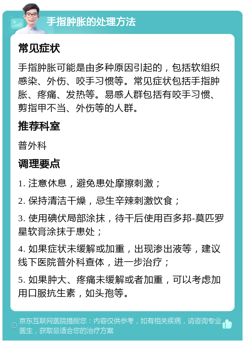 手指肿胀的处理方法 常见症状 手指肿胀可能是由多种原因引起的，包括软组织感染、外伤、咬手习惯等。常见症状包括手指肿胀、疼痛、发热等。易感人群包括有咬手习惯、剪指甲不当、外伤等的人群。 推荐科室 普外科 调理要点 1. 注意休息，避免患处摩擦刺激； 2. 保持清洁干燥，忌生辛辣刺激饮食； 3. 使用碘伏局部涂抹，待干后使用百多邦-莫匹罗星软膏涂抹于患处； 4. 如果症状未缓解或加重，出现渗出液等，建议线下医院普外科查体，进一步治疗； 5. 如果肿大、疼痛未缓解或者加重，可以考虑加用口服抗生素，如头孢等。