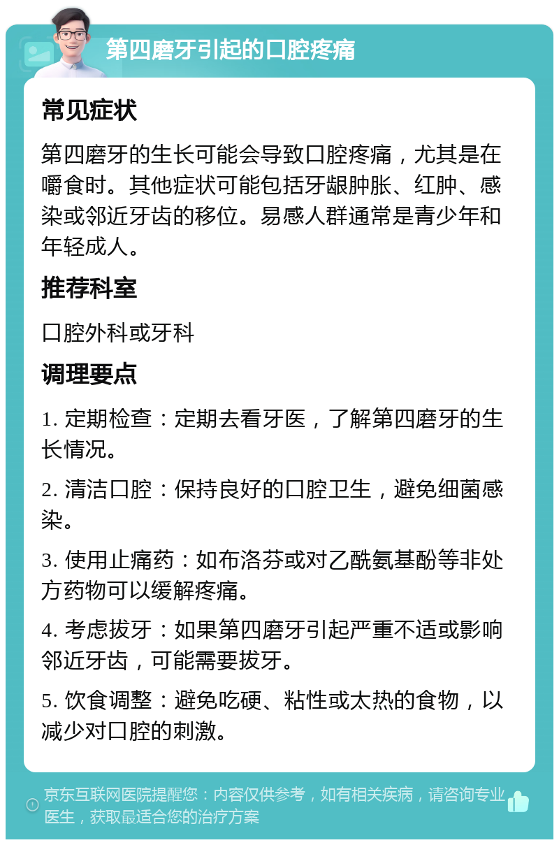 第四磨牙引起的口腔疼痛 常见症状 第四磨牙的生长可能会导致口腔疼痛，尤其是在嚼食时。其他症状可能包括牙龈肿胀、红肿、感染或邻近牙齿的移位。易感人群通常是青少年和年轻成人。 推荐科室 口腔外科或牙科 调理要点 1. 定期检查：定期去看牙医，了解第四磨牙的生长情况。 2. 清洁口腔：保持良好的口腔卫生，避免细菌感染。 3. 使用止痛药：如布洛芬或对乙酰氨基酚等非处方药物可以缓解疼痛。 4. 考虑拔牙：如果第四磨牙引起严重不适或影响邻近牙齿，可能需要拔牙。 5. 饮食调整：避免吃硬、粘性或太热的食物，以减少对口腔的刺激。