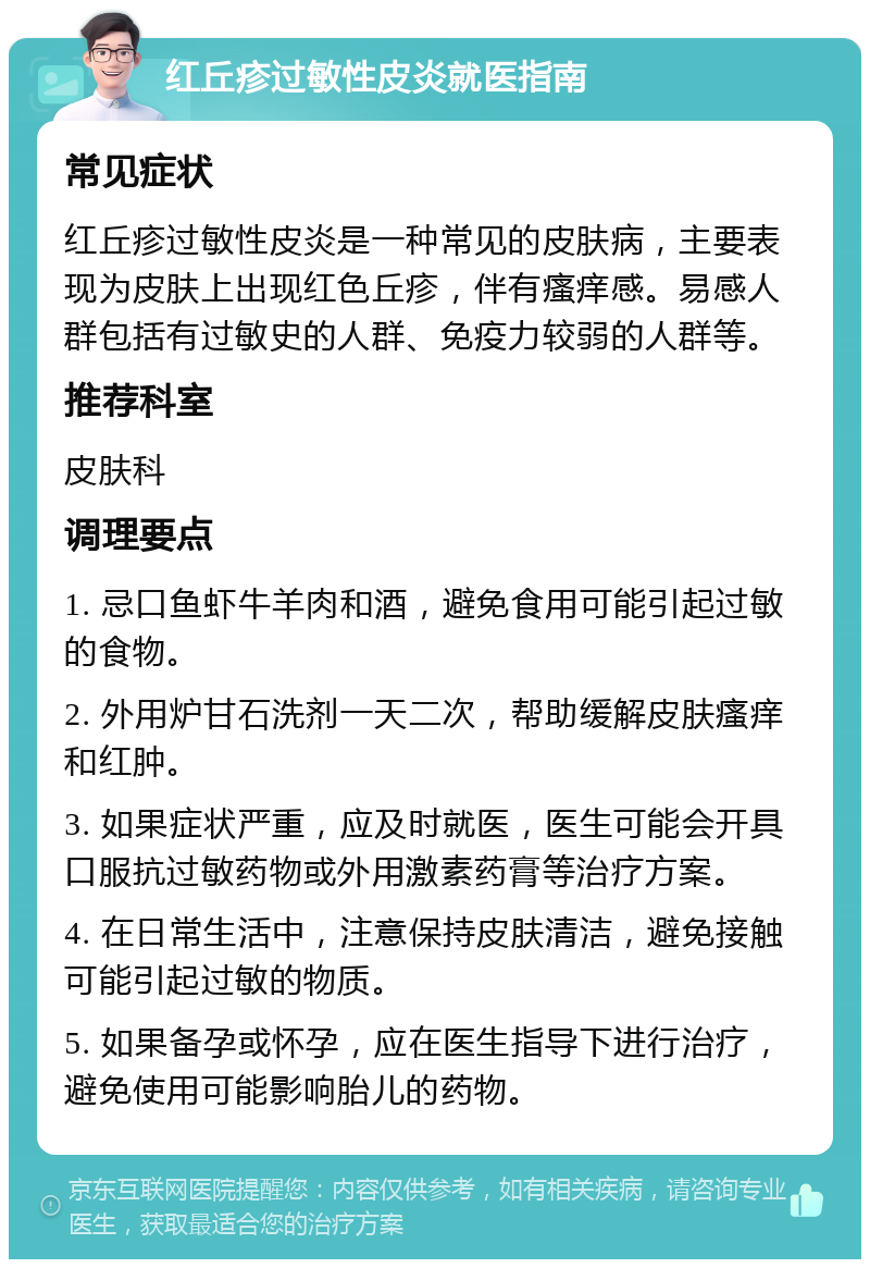 红丘疹过敏性皮炎就医指南 常见症状 红丘疹过敏性皮炎是一种常见的皮肤病，主要表现为皮肤上出现红色丘疹，伴有瘙痒感。易感人群包括有过敏史的人群、免疫力较弱的人群等。 推荐科室 皮肤科 调理要点 1. 忌口鱼虾牛羊肉和酒，避免食用可能引起过敏的食物。 2. 外用炉甘石洗剂一天二次，帮助缓解皮肤瘙痒和红肿。 3. 如果症状严重，应及时就医，医生可能会开具口服抗过敏药物或外用激素药膏等治疗方案。 4. 在日常生活中，注意保持皮肤清洁，避免接触可能引起过敏的物质。 5. 如果备孕或怀孕，应在医生指导下进行治疗，避免使用可能影响胎儿的药物。