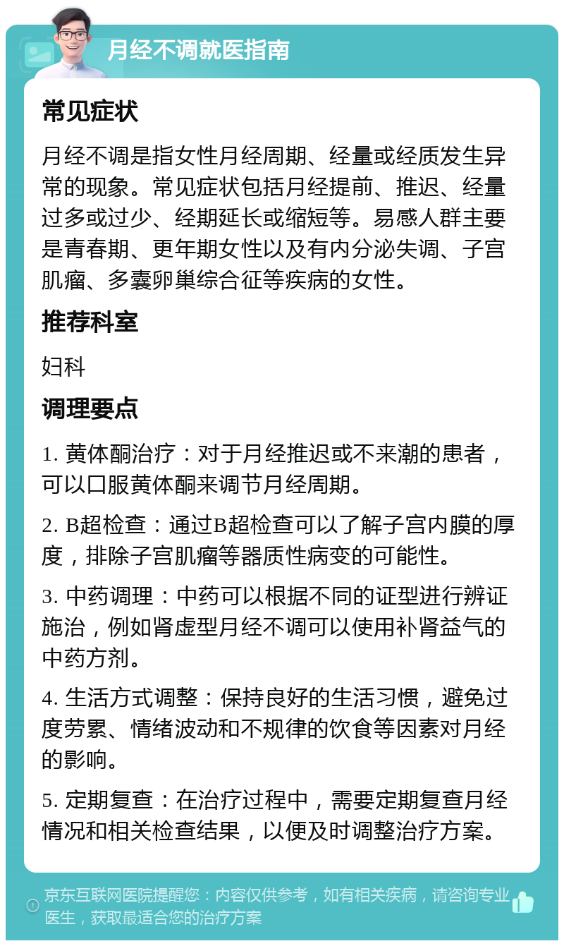 月经不调就医指南 常见症状 月经不调是指女性月经周期、经量或经质发生异常的现象。常见症状包括月经提前、推迟、经量过多或过少、经期延长或缩短等。易感人群主要是青春期、更年期女性以及有内分泌失调、子宫肌瘤、多囊卵巢综合征等疾病的女性。 推荐科室 妇科 调理要点 1. 黄体酮治疗：对于月经推迟或不来潮的患者，可以口服黄体酮来调节月经周期。 2. B超检查：通过B超检查可以了解子宫内膜的厚度，排除子宫肌瘤等器质性病变的可能性。 3. 中药调理：中药可以根据不同的证型进行辨证施治，例如肾虚型月经不调可以使用补肾益气的中药方剂。 4. 生活方式调整：保持良好的生活习惯，避免过度劳累、情绪波动和不规律的饮食等因素对月经的影响。 5. 定期复查：在治疗过程中，需要定期复查月经情况和相关检查结果，以便及时调整治疗方案。