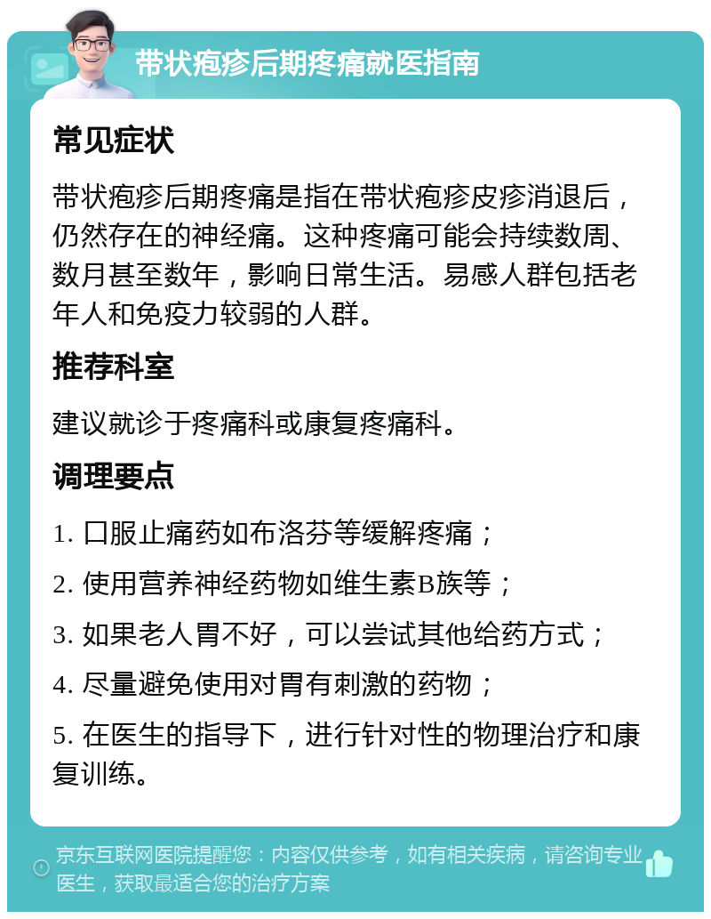 带状疱疹后期疼痛就医指南 常见症状 带状疱疹后期疼痛是指在带状疱疹皮疹消退后，仍然存在的神经痛。这种疼痛可能会持续数周、数月甚至数年，影响日常生活。易感人群包括老年人和免疫力较弱的人群。 推荐科室 建议就诊于疼痛科或康复疼痛科。 调理要点 1. 口服止痛药如布洛芬等缓解疼痛； 2. 使用营养神经药物如维生素B族等； 3. 如果老人胃不好，可以尝试其他给药方式； 4. 尽量避免使用对胃有刺激的药物； 5. 在医生的指导下，进行针对性的物理治疗和康复训练。