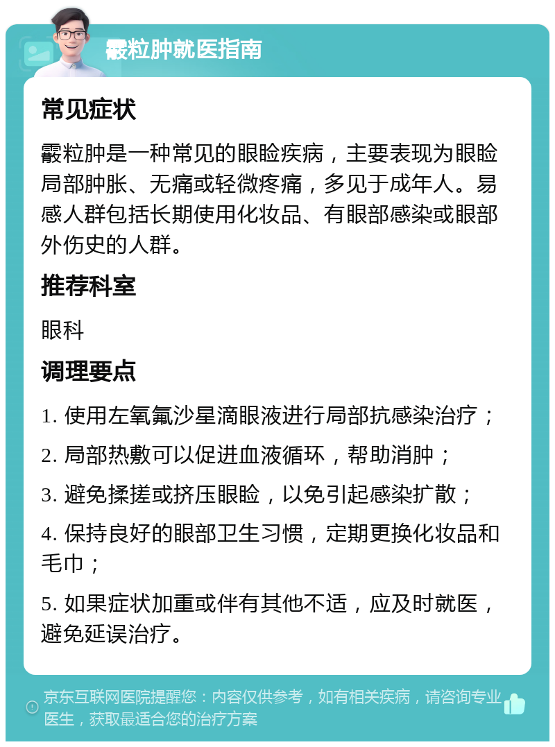 霰粒肿就医指南 常见症状 霰粒肿是一种常见的眼睑疾病，主要表现为眼睑局部肿胀、无痛或轻微疼痛，多见于成年人。易感人群包括长期使用化妆品、有眼部感染或眼部外伤史的人群。 推荐科室 眼科 调理要点 1. 使用左氧氟沙星滴眼液进行局部抗感染治疗； 2. 局部热敷可以促进血液循环，帮助消肿； 3. 避免揉搓或挤压眼睑，以免引起感染扩散； 4. 保持良好的眼部卫生习惯，定期更换化妆品和毛巾； 5. 如果症状加重或伴有其他不适，应及时就医，避免延误治疗。