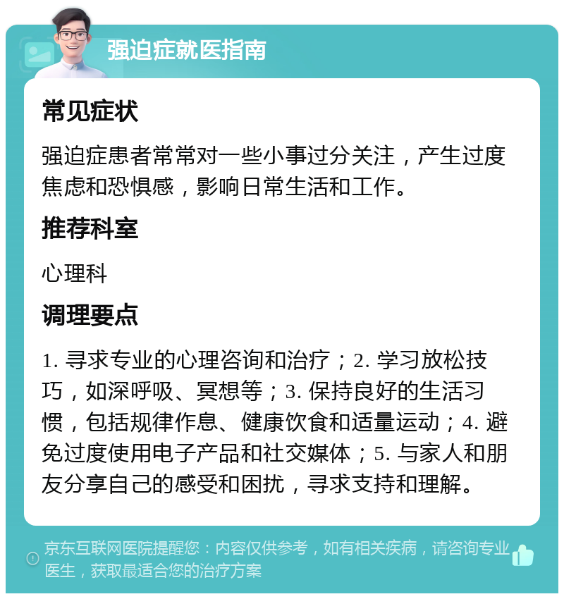 强迫症就医指南 常见症状 强迫症患者常常对一些小事过分关注，产生过度焦虑和恐惧感，影响日常生活和工作。 推荐科室 心理科 调理要点 1. 寻求专业的心理咨询和治疗；2. 学习放松技巧，如深呼吸、冥想等；3. 保持良好的生活习惯，包括规律作息、健康饮食和适量运动；4. 避免过度使用电子产品和社交媒体；5. 与家人和朋友分享自己的感受和困扰，寻求支持和理解。