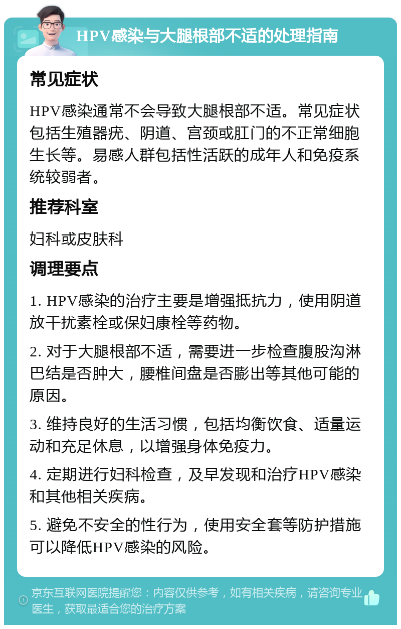 HPV感染与大腿根部不适的处理指南 常见症状 HPV感染通常不会导致大腿根部不适。常见症状包括生殖器疣、阴道、宫颈或肛门的不正常细胞生长等。易感人群包括性活跃的成年人和免疫系统较弱者。 推荐科室 妇科或皮肤科 调理要点 1. HPV感染的治疗主要是增强抵抗力，使用阴道放干扰素栓或保妇康栓等药物。 2. 对于大腿根部不适，需要进一步检查腹股沟淋巴结是否肿大，腰椎间盘是否膨出等其他可能的原因。 3. 维持良好的生活习惯，包括均衡饮食、适量运动和充足休息，以增强身体免疫力。 4. 定期进行妇科检查，及早发现和治疗HPV感染和其他相关疾病。 5. 避免不安全的性行为，使用安全套等防护措施可以降低HPV感染的风险。