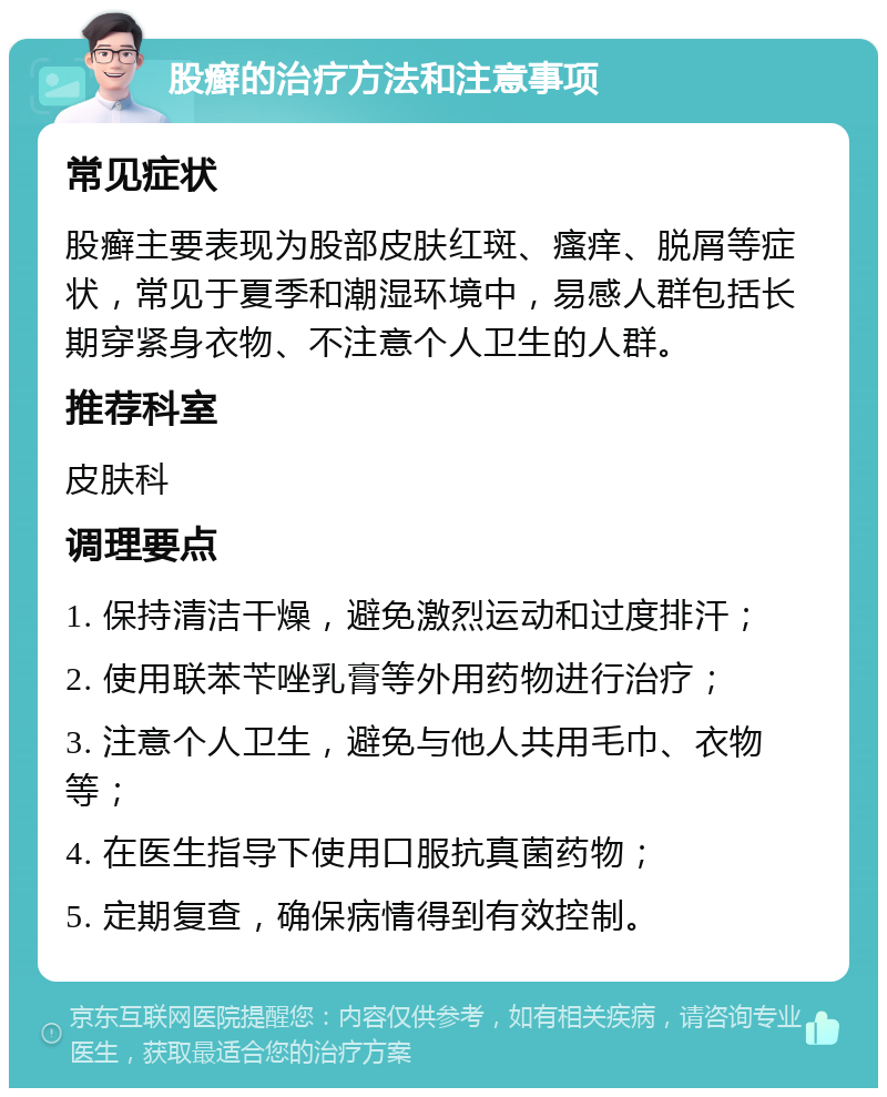 股癣的治疗方法和注意事项 常见症状 股癣主要表现为股部皮肤红斑、瘙痒、脱屑等症状，常见于夏季和潮湿环境中，易感人群包括长期穿紧身衣物、不注意个人卫生的人群。 推荐科室 皮肤科 调理要点 1. 保持清洁干燥，避免激烈运动和过度排汗； 2. 使用联苯苄唑乳膏等外用药物进行治疗； 3. 注意个人卫生，避免与他人共用毛巾、衣物等； 4. 在医生指导下使用口服抗真菌药物； 5. 定期复查，确保病情得到有效控制。