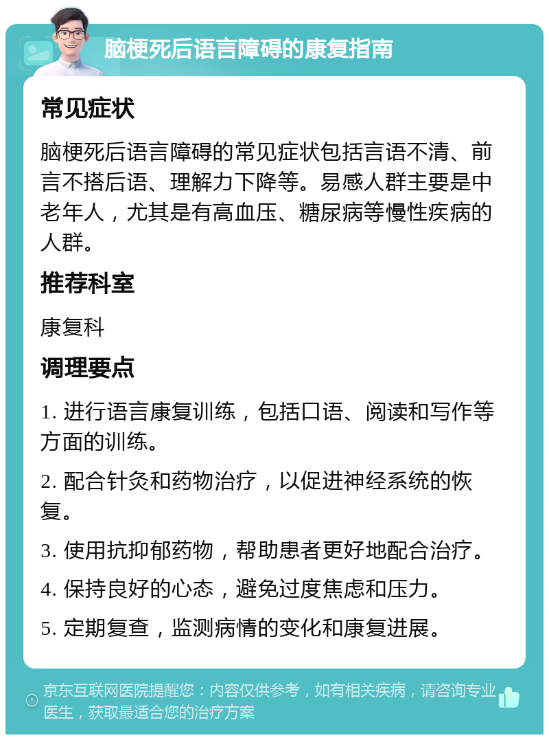 脑梗死后语言障碍的康复指南 常见症状 脑梗死后语言障碍的常见症状包括言语不清、前言不搭后语、理解力下降等。易感人群主要是中老年人，尤其是有高血压、糖尿病等慢性疾病的人群。 推荐科室 康复科 调理要点 1. 进行语言康复训练，包括口语、阅读和写作等方面的训练。 2. 配合针灸和药物治疗，以促进神经系统的恢复。 3. 使用抗抑郁药物，帮助患者更好地配合治疗。 4. 保持良好的心态，避免过度焦虑和压力。 5. 定期复查，监测病情的变化和康复进展。