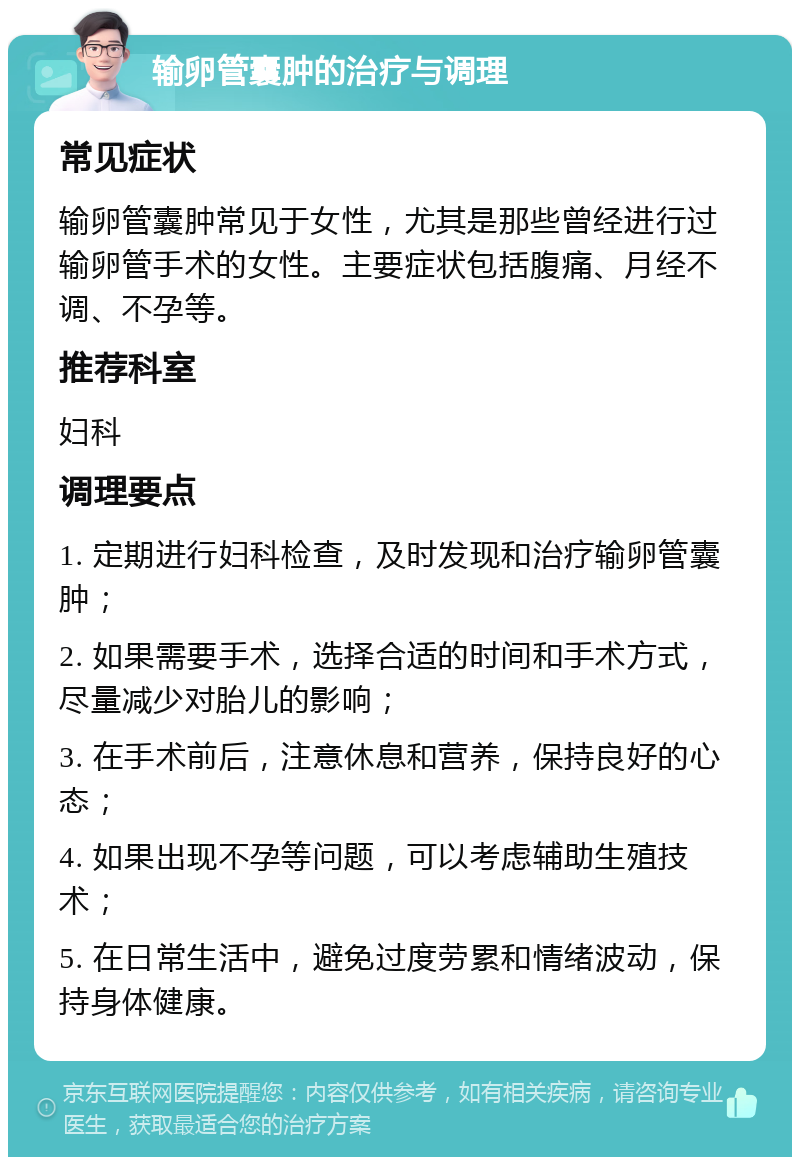 输卵管囊肿的治疗与调理 常见症状 输卵管囊肿常见于女性，尤其是那些曾经进行过输卵管手术的女性。主要症状包括腹痛、月经不调、不孕等。 推荐科室 妇科 调理要点 1. 定期进行妇科检查，及时发现和治疗输卵管囊肿； 2. 如果需要手术，选择合适的时间和手术方式，尽量减少对胎儿的影响； 3. 在手术前后，注意休息和营养，保持良好的心态； 4. 如果出现不孕等问题，可以考虑辅助生殖技术； 5. 在日常生活中，避免过度劳累和情绪波动，保持身体健康。