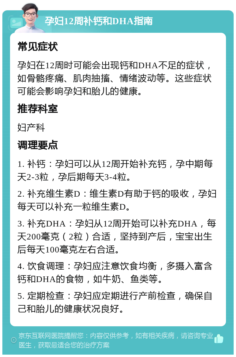 孕妇12周补钙和DHA指南 常见症状 孕妇在12周时可能会出现钙和DHA不足的症状，如骨骼疼痛、肌肉抽搐、情绪波动等。这些症状可能会影响孕妇和胎儿的健康。 推荐科室 妇产科 调理要点 1. 补钙：孕妇可以从12周开始补充钙，孕中期每天2-3粒，孕后期每天3-4粒。 2. 补充维生素D：维生素D有助于钙的吸收，孕妇每天可以补充一粒维生素D。 3. 补充DHA：孕妇从12周开始可以补充DHA，每天200毫克（2粒）合适，坚持到产后，宝宝出生后每天100毫克左右合适。 4. 饮食调理：孕妇应注意饮食均衡，多摄入富含钙和DHA的食物，如牛奶、鱼类等。 5. 定期检查：孕妇应定期进行产前检查，确保自己和胎儿的健康状况良好。