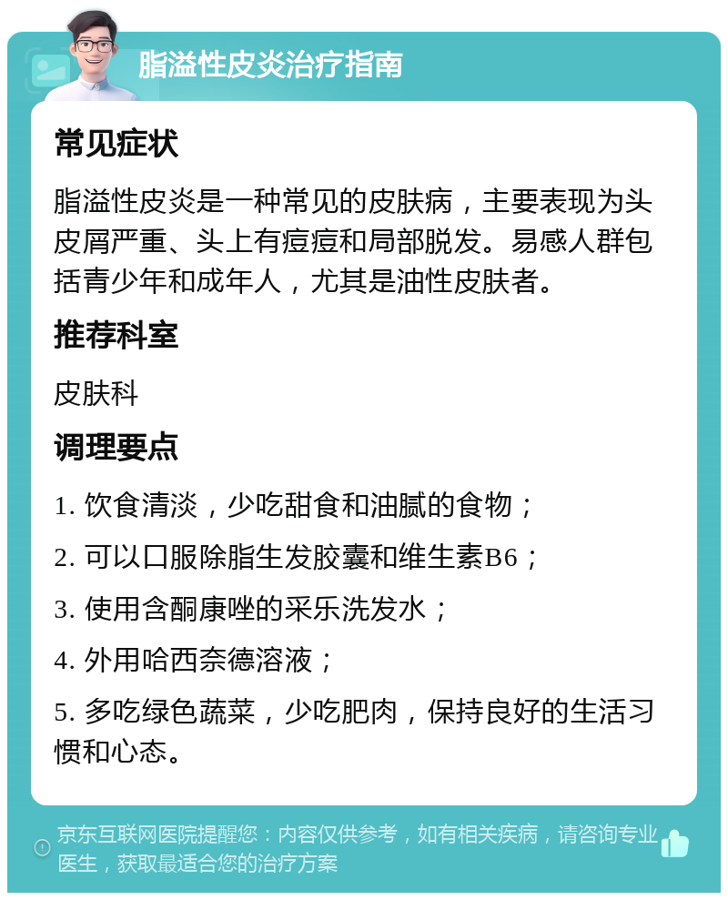 脂溢性皮炎治疗指南 常见症状 脂溢性皮炎是一种常见的皮肤病，主要表现为头皮屑严重、头上有痘痘和局部脱发。易感人群包括青少年和成年人，尤其是油性皮肤者。 推荐科室 皮肤科 调理要点 1. 饮食清淡，少吃甜食和油腻的食物； 2. 可以口服除脂生发胶囊和维生素B6； 3. 使用含酮康唑的采乐洗发水； 4. 外用哈西奈德溶液； 5. 多吃绿色蔬菜，少吃肥肉，保持良好的生活习惯和心态。