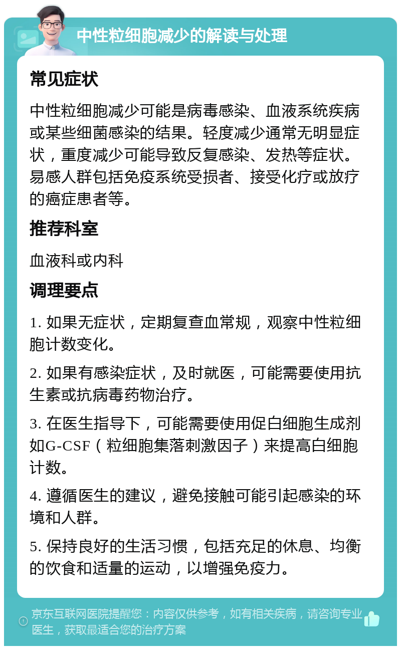 中性粒细胞减少的解读与处理 常见症状 中性粒细胞减少可能是病毒感染、血液系统疾病或某些细菌感染的结果。轻度减少通常无明显症状，重度减少可能导致反复感染、发热等症状。易感人群包括免疫系统受损者、接受化疗或放疗的癌症患者等。 推荐科室 血液科或内科 调理要点 1. 如果无症状，定期复查血常规，观察中性粒细胞计数变化。 2. 如果有感染症状，及时就医，可能需要使用抗生素或抗病毒药物治疗。 3. 在医生指导下，可能需要使用促白细胞生成剂如G-CSF（粒细胞集落刺激因子）来提高白细胞计数。 4. 遵循医生的建议，避免接触可能引起感染的环境和人群。 5. 保持良好的生活习惯，包括充足的休息、均衡的饮食和适量的运动，以增强免疫力。