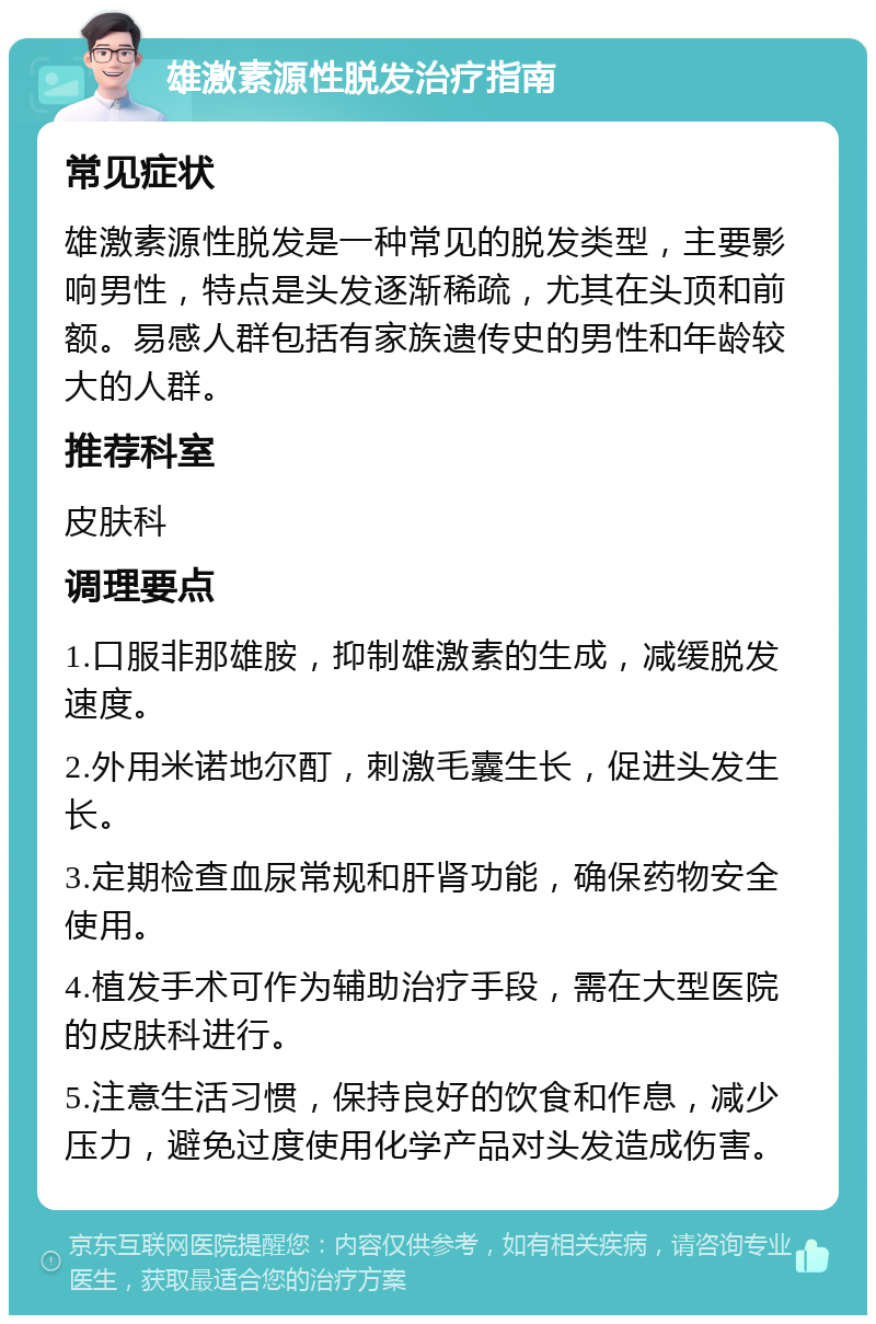 雄激素源性脱发治疗指南 常见症状 雄激素源性脱发是一种常见的脱发类型，主要影响男性，特点是头发逐渐稀疏，尤其在头顶和前额。易感人群包括有家族遗传史的男性和年龄较大的人群。 推荐科室 皮肤科 调理要点 1.口服非那雄胺，抑制雄激素的生成，减缓脱发速度。 2.外用米诺地尔酊，刺激毛囊生长，促进头发生长。 3.定期检查血尿常规和肝肾功能，确保药物安全使用。 4.植发手术可作为辅助治疗手段，需在大型医院的皮肤科进行。 5.注意生活习惯，保持良好的饮食和作息，减少压力，避免过度使用化学产品对头发造成伤害。