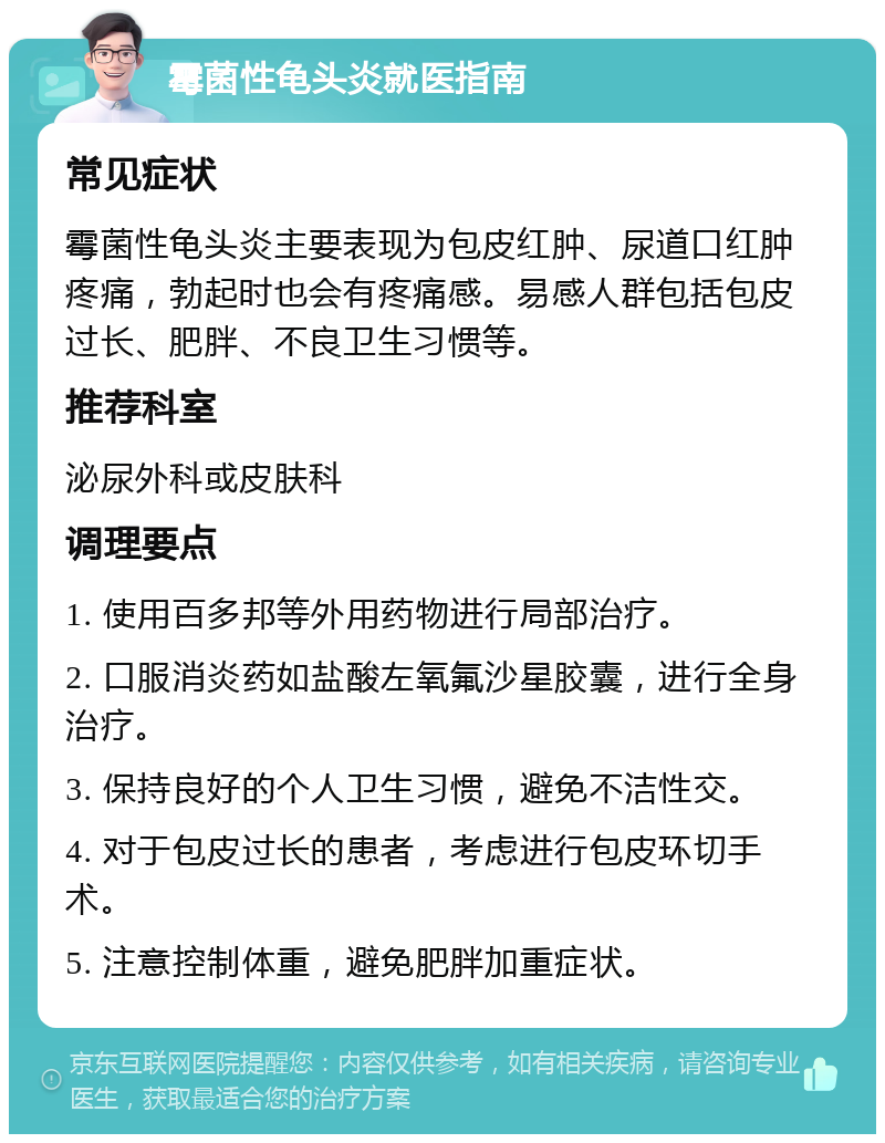 霉菌性龟头炎就医指南 常见症状 霉菌性龟头炎主要表现为包皮红肿、尿道口红肿疼痛，勃起时也会有疼痛感。易感人群包括包皮过长、肥胖、不良卫生习惯等。 推荐科室 泌尿外科或皮肤科 调理要点 1. 使用百多邦等外用药物进行局部治疗。 2. 口服消炎药如盐酸左氧氟沙星胶囊，进行全身治疗。 3. 保持良好的个人卫生习惯，避免不洁性交。 4. 对于包皮过长的患者，考虑进行包皮环切手术。 5. 注意控制体重，避免肥胖加重症状。