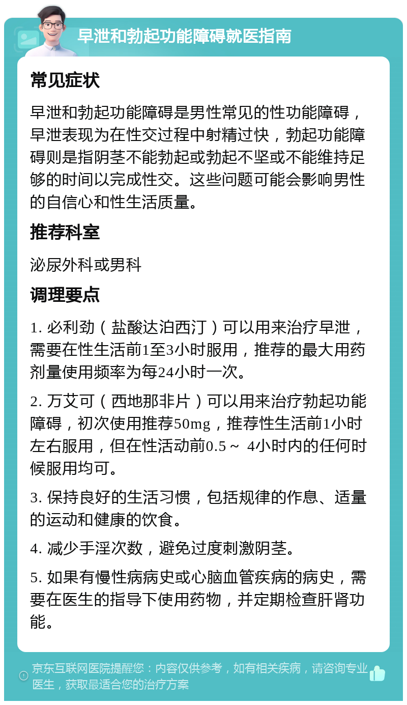 早泄和勃起功能障碍就医指南 常见症状 早泄和勃起功能障碍是男性常见的性功能障碍，早泄表现为在性交过程中射精过快，勃起功能障碍则是指阴茎不能勃起或勃起不坚或不能维持足够的时间以完成性交。这些问题可能会影响男性的自信心和性生活质量。 推荐科室 泌尿外科或男科 调理要点 1. 必利劲（盐酸达泊西汀）可以用来治疗早泄，需要在性生活前1至3小时服用，推荐的最大用药剂量使用频率为每24小时一次。 2. 万艾可（西地那非片）可以用来治疗勃起功能障碍，初次使用推荐50mg，推荐性生活前1小时左右服用，但在性活动前0.5～ 4小时内的任何时候服用均可。 3. 保持良好的生活习惯，包括规律的作息、适量的运动和健康的饮食。 4. 减少手淫次数，避免过度刺激阴茎。 5. 如果有慢性病病史或心脑血管疾病的病史，需要在医生的指导下使用药物，并定期检查肝肾功能。