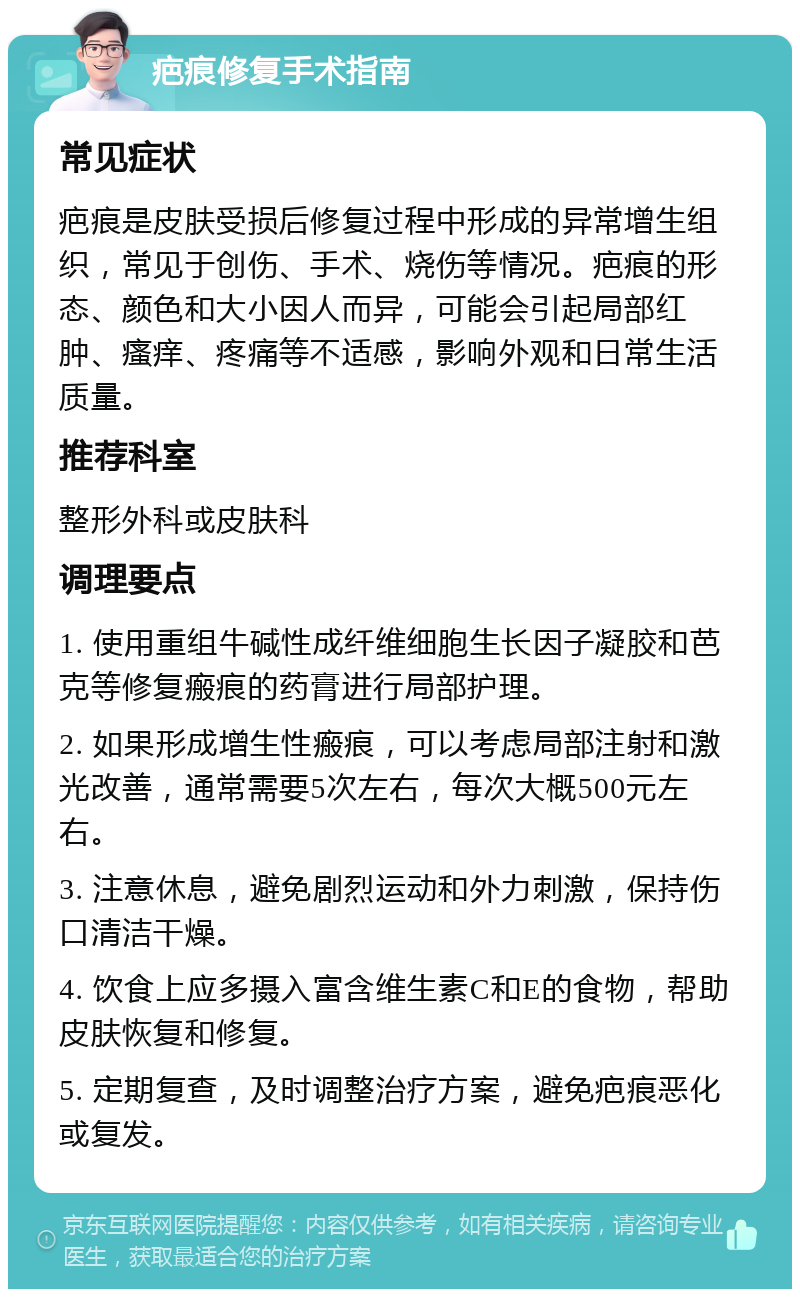 疤痕修复手术指南 常见症状 疤痕是皮肤受损后修复过程中形成的异常增生组织，常见于创伤、手术、烧伤等情况。疤痕的形态、颜色和大小因人而异，可能会引起局部红肿、瘙痒、疼痛等不适感，影响外观和日常生活质量。 推荐科室 整形外科或皮肤科 调理要点 1. 使用重组牛碱性成纤维细胞生长因子凝胶和芭克等修复瘢痕的药膏进行局部护理。 2. 如果形成增生性瘢痕，可以考虑局部注射和激光改善，通常需要5次左右，每次大概500元左右。 3. 注意休息，避免剧烈运动和外力刺激，保持伤口清洁干燥。 4. 饮食上应多摄入富含维生素C和E的食物，帮助皮肤恢复和修复。 5. 定期复查，及时调整治疗方案，避免疤痕恶化或复发。