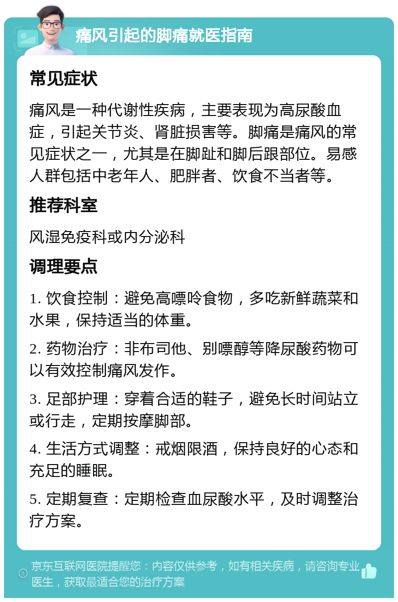 痛风引起的脚痛就医指南 常见症状 痛风是一种代谢性疾病，主要表现为高尿酸血症，引起关节炎、肾脏损害等。脚痛是痛风的常见症状之一，尤其是在脚趾和脚后跟部位。易感人群包括中老年人、肥胖者、饮食不当者等。 推荐科室 风湿免疫科或内分泌科 调理要点 1. 饮食控制：避免高嘌呤食物，多吃新鲜蔬菜和水果，保持适当的体重。 2. 药物治疗：非布司他、别嘌醇等降尿酸药物可以有效控制痛风发作。 3. 足部护理：穿着合适的鞋子，避免长时间站立或行走，定期按摩脚部。 4. 生活方式调整：戒烟限酒，保持良好的心态和充足的睡眠。 5. 定期复查：定期检查血尿酸水平，及时调整治疗方案。