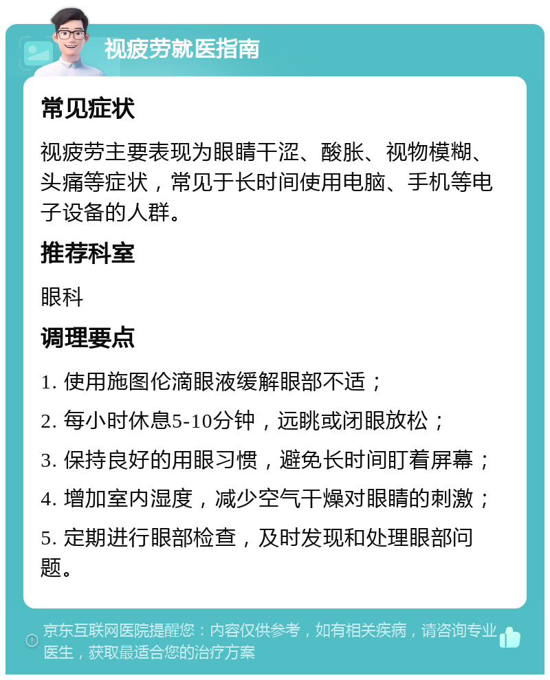 视疲劳就医指南 常见症状 视疲劳主要表现为眼睛干涩、酸胀、视物模糊、头痛等症状，常见于长时间使用电脑、手机等电子设备的人群。 推荐科室 眼科 调理要点 1. 使用施图伦滴眼液缓解眼部不适； 2. 每小时休息5-10分钟，远眺或闭眼放松； 3. 保持良好的用眼习惯，避免长时间盯着屏幕； 4. 增加室内湿度，减少空气干燥对眼睛的刺激； 5. 定期进行眼部检查，及时发现和处理眼部问题。