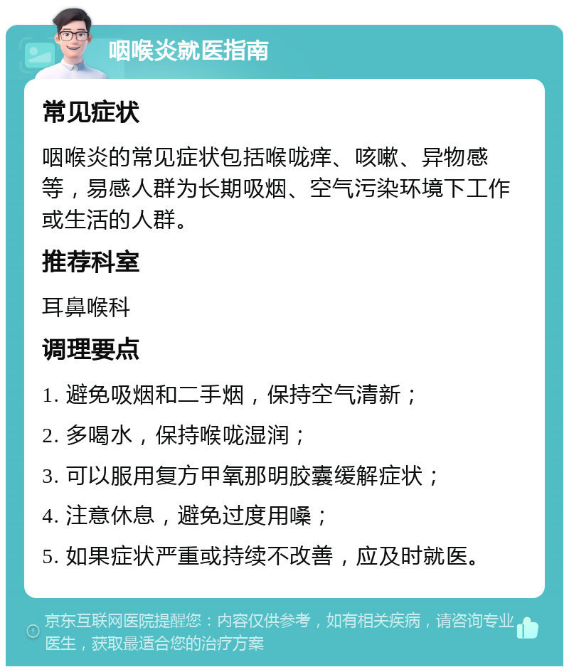 咽喉炎就医指南 常见症状 咽喉炎的常见症状包括喉咙痒、咳嗽、异物感等，易感人群为长期吸烟、空气污染环境下工作或生活的人群。 推荐科室 耳鼻喉科 调理要点 1. 避免吸烟和二手烟，保持空气清新； 2. 多喝水，保持喉咙湿润； 3. 可以服用复方甲氧那明胶囊缓解症状； 4. 注意休息，避免过度用嗓； 5. 如果症状严重或持续不改善，应及时就医。