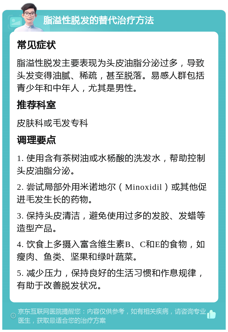 脂溢性脱发的替代治疗方法 常见症状 脂溢性脱发主要表现为头皮油脂分泌过多，导致头发变得油腻、稀疏，甚至脱落。易感人群包括青少年和中年人，尤其是男性。 推荐科室 皮肤科或毛发专科 调理要点 1. 使用含有茶树油或水杨酸的洗发水，帮助控制头皮油脂分泌。 2. 尝试局部外用米诺地尔（Minoxidil）或其他促进毛发生长的药物。 3. 保持头皮清洁，避免使用过多的发胶、发蜡等造型产品。 4. 饮食上多摄入富含维生素B、C和E的食物，如瘦肉、鱼类、坚果和绿叶蔬菜。 5. 减少压力，保持良好的生活习惯和作息规律，有助于改善脱发状况。