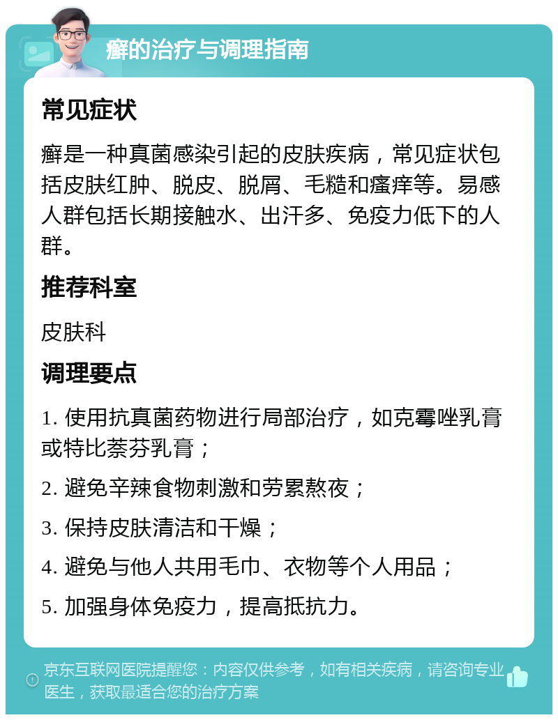 癣的治疗与调理指南 常见症状 癣是一种真菌感染引起的皮肤疾病，常见症状包括皮肤红肿、脱皮、脱屑、毛糙和瘙痒等。易感人群包括长期接触水、出汗多、免疫力低下的人群。 推荐科室 皮肤科 调理要点 1. 使用抗真菌药物进行局部治疗，如克霉唑乳膏或特比萘芬乳膏； 2. 避免辛辣食物刺激和劳累熬夜； 3. 保持皮肤清洁和干燥； 4. 避免与他人共用毛巾、衣物等个人用品； 5. 加强身体免疫力，提高抵抗力。