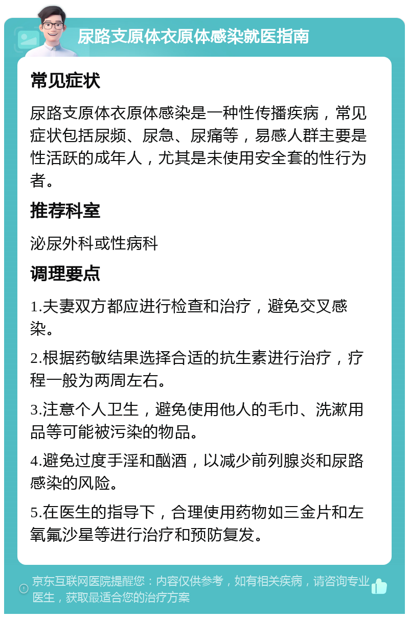 尿路支原体衣原体感染就医指南 常见症状 尿路支原体衣原体感染是一种性传播疾病，常见症状包括尿频、尿急、尿痛等，易感人群主要是性活跃的成年人，尤其是未使用安全套的性行为者。 推荐科室 泌尿外科或性病科 调理要点 1.夫妻双方都应进行检查和治疗，避免交叉感染。 2.根据药敏结果选择合适的抗生素进行治疗，疗程一般为两周左右。 3.注意个人卫生，避免使用他人的毛巾、洗漱用品等可能被污染的物品。 4.避免过度手淫和酗酒，以减少前列腺炎和尿路感染的风险。 5.在医生的指导下，合理使用药物如三金片和左氧氟沙星等进行治疗和预防复发。