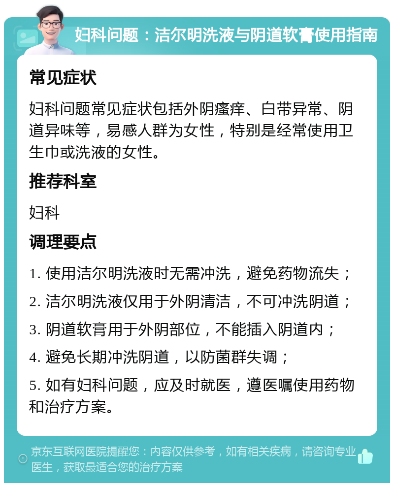 妇科问题：洁尔明洗液与阴道软膏使用指南 常见症状 妇科问题常见症状包括外阴瘙痒、白带异常、阴道异味等，易感人群为女性，特别是经常使用卫生巾或洗液的女性。 推荐科室 妇科 调理要点 1. 使用洁尔明洗液时无需冲洗，避免药物流失； 2. 洁尔明洗液仅用于外阴清洁，不可冲洗阴道； 3. 阴道软膏用于外阴部位，不能插入阴道内； 4. 避免长期冲洗阴道，以防菌群失调； 5. 如有妇科问题，应及时就医，遵医嘱使用药物和治疗方案。