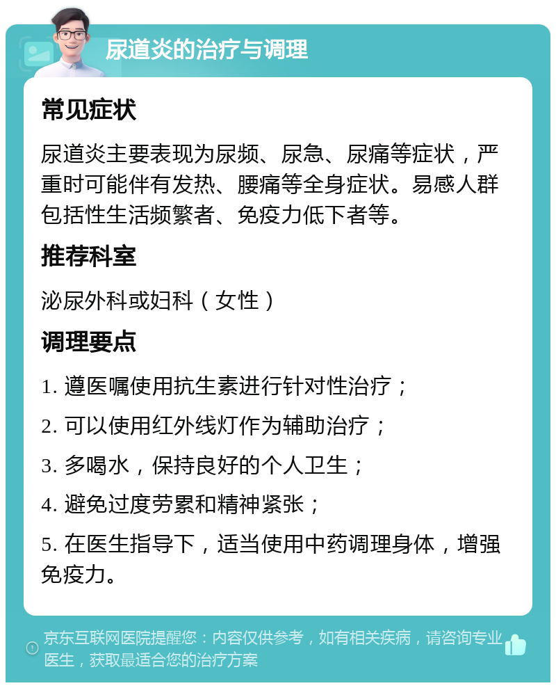 尿道炎的治疗与调理 常见症状 尿道炎主要表现为尿频、尿急、尿痛等症状，严重时可能伴有发热、腰痛等全身症状。易感人群包括性生活频繁者、免疫力低下者等。 推荐科室 泌尿外科或妇科（女性） 调理要点 1. 遵医嘱使用抗生素进行针对性治疗； 2. 可以使用红外线灯作为辅助治疗； 3. 多喝水，保持良好的个人卫生； 4. 避免过度劳累和精神紧张； 5. 在医生指导下，适当使用中药调理身体，增强免疫力。