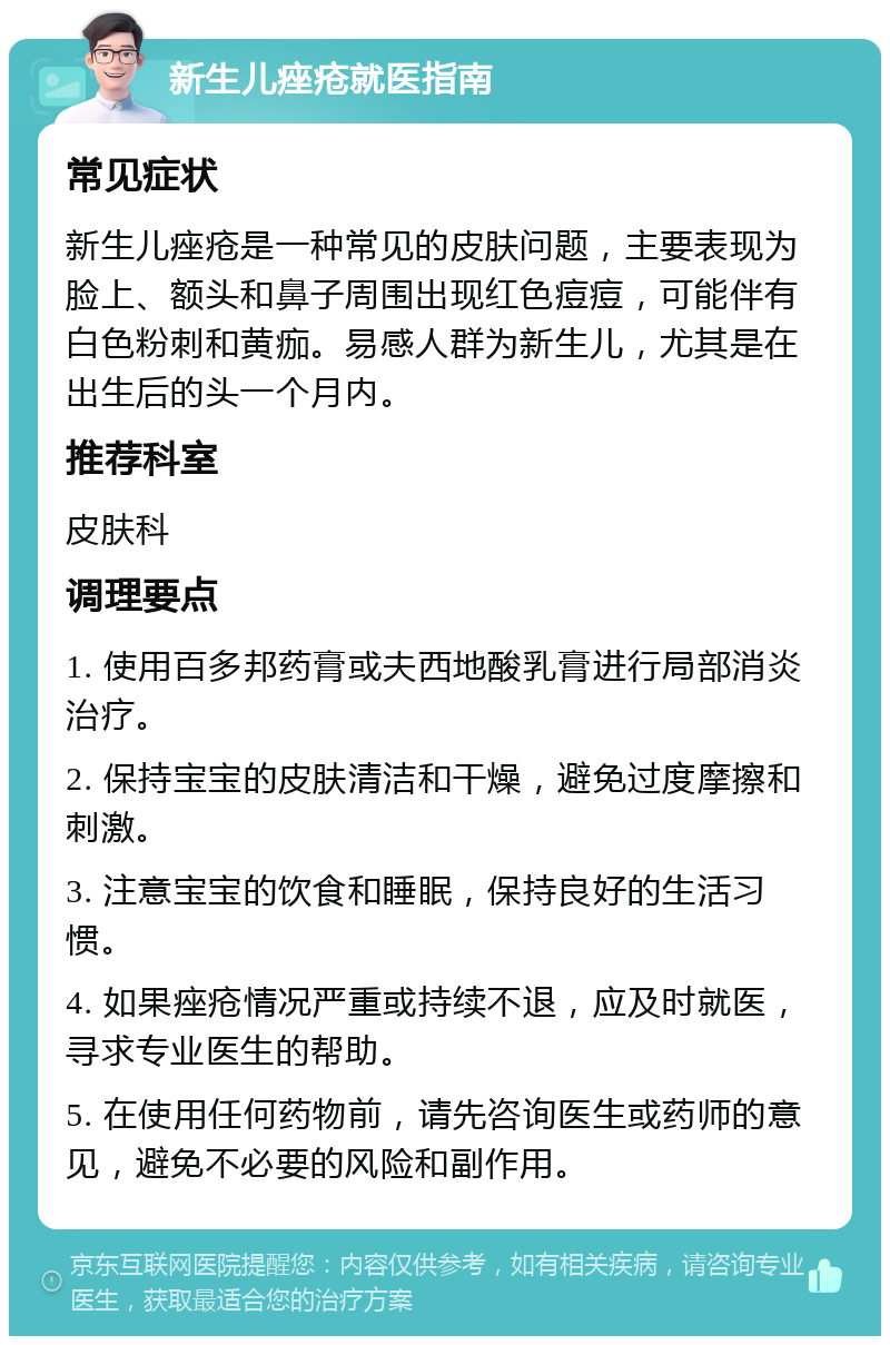 新生儿痤疮就医指南 常见症状 新生儿痤疮是一种常见的皮肤问题，主要表现为脸上、额头和鼻子周围出现红色痘痘，可能伴有白色粉刺和黄痂。易感人群为新生儿，尤其是在出生后的头一个月内。 推荐科室 皮肤科 调理要点 1. 使用百多邦药膏或夫西地酸乳膏进行局部消炎治疗。 2. 保持宝宝的皮肤清洁和干燥，避免过度摩擦和刺激。 3. 注意宝宝的饮食和睡眠，保持良好的生活习惯。 4. 如果痤疮情况严重或持续不退，应及时就医，寻求专业医生的帮助。 5. 在使用任何药物前，请先咨询医生或药师的意见，避免不必要的风险和副作用。