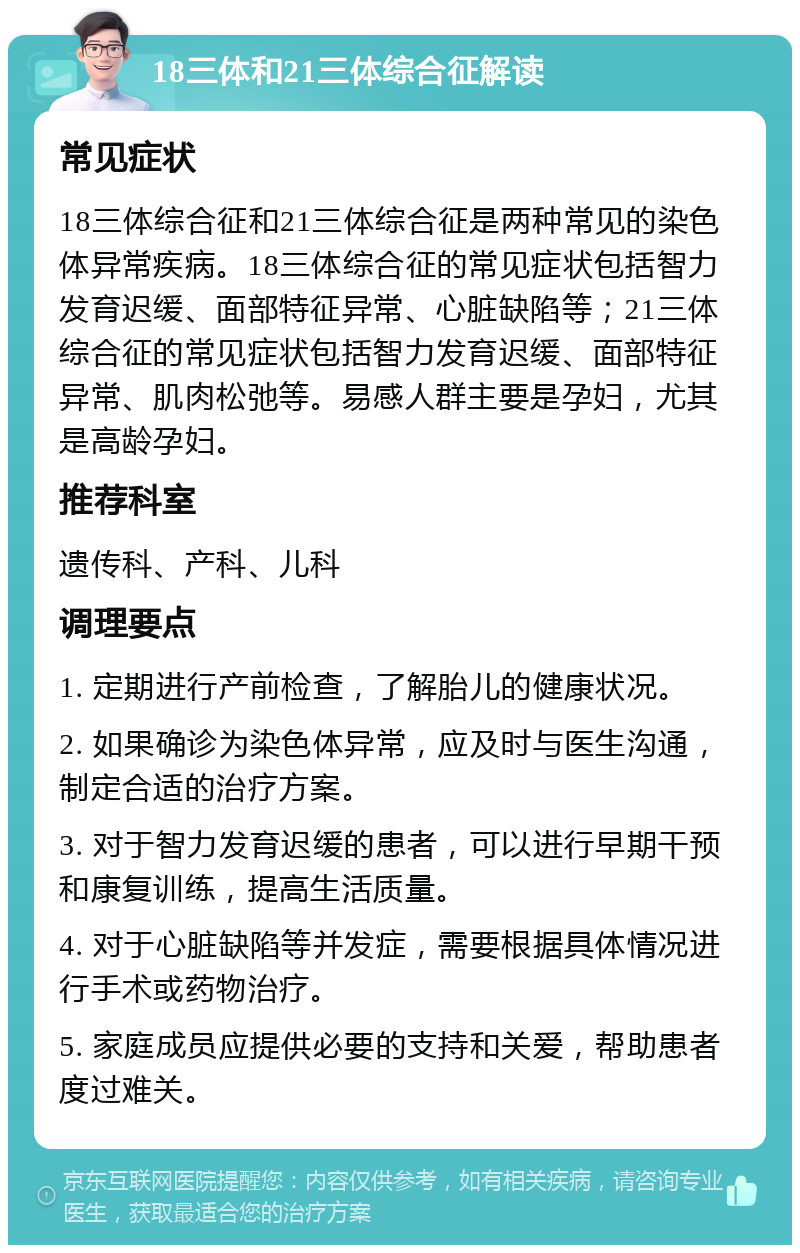 18三体和21三体综合征解读 常见症状 18三体综合征和21三体综合征是两种常见的染色体异常疾病。18三体综合征的常见症状包括智力发育迟缓、面部特征异常、心脏缺陷等；21三体综合征的常见症状包括智力发育迟缓、面部特征异常、肌肉松弛等。易感人群主要是孕妇，尤其是高龄孕妇。 推荐科室 遗传科、产科、儿科 调理要点 1. 定期进行产前检查，了解胎儿的健康状况。 2. 如果确诊为染色体异常，应及时与医生沟通，制定合适的治疗方案。 3. 对于智力发育迟缓的患者，可以进行早期干预和康复训练，提高生活质量。 4. 对于心脏缺陷等并发症，需要根据具体情况进行手术或药物治疗。 5. 家庭成员应提供必要的支持和关爱，帮助患者度过难关。