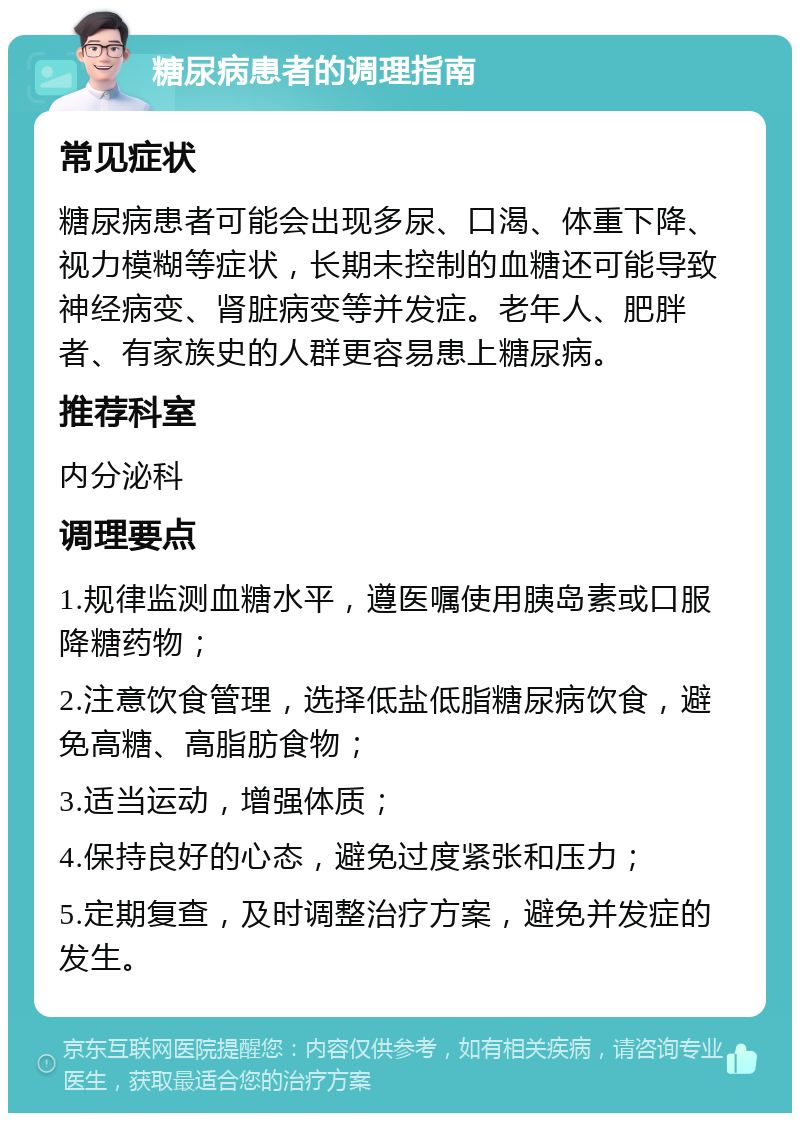 糖尿病患者的调理指南 常见症状 糖尿病患者可能会出现多尿、口渴、体重下降、视力模糊等症状，长期未控制的血糖还可能导致神经病变、肾脏病变等并发症。老年人、肥胖者、有家族史的人群更容易患上糖尿病。 推荐科室 内分泌科 调理要点 1.规律监测血糖水平，遵医嘱使用胰岛素或口服降糖药物； 2.注意饮食管理，选择低盐低脂糖尿病饮食，避免高糖、高脂肪食物； 3.适当运动，增强体质； 4.保持良好的心态，避免过度紧张和压力； 5.定期复查，及时调整治疗方案，避免并发症的发生。