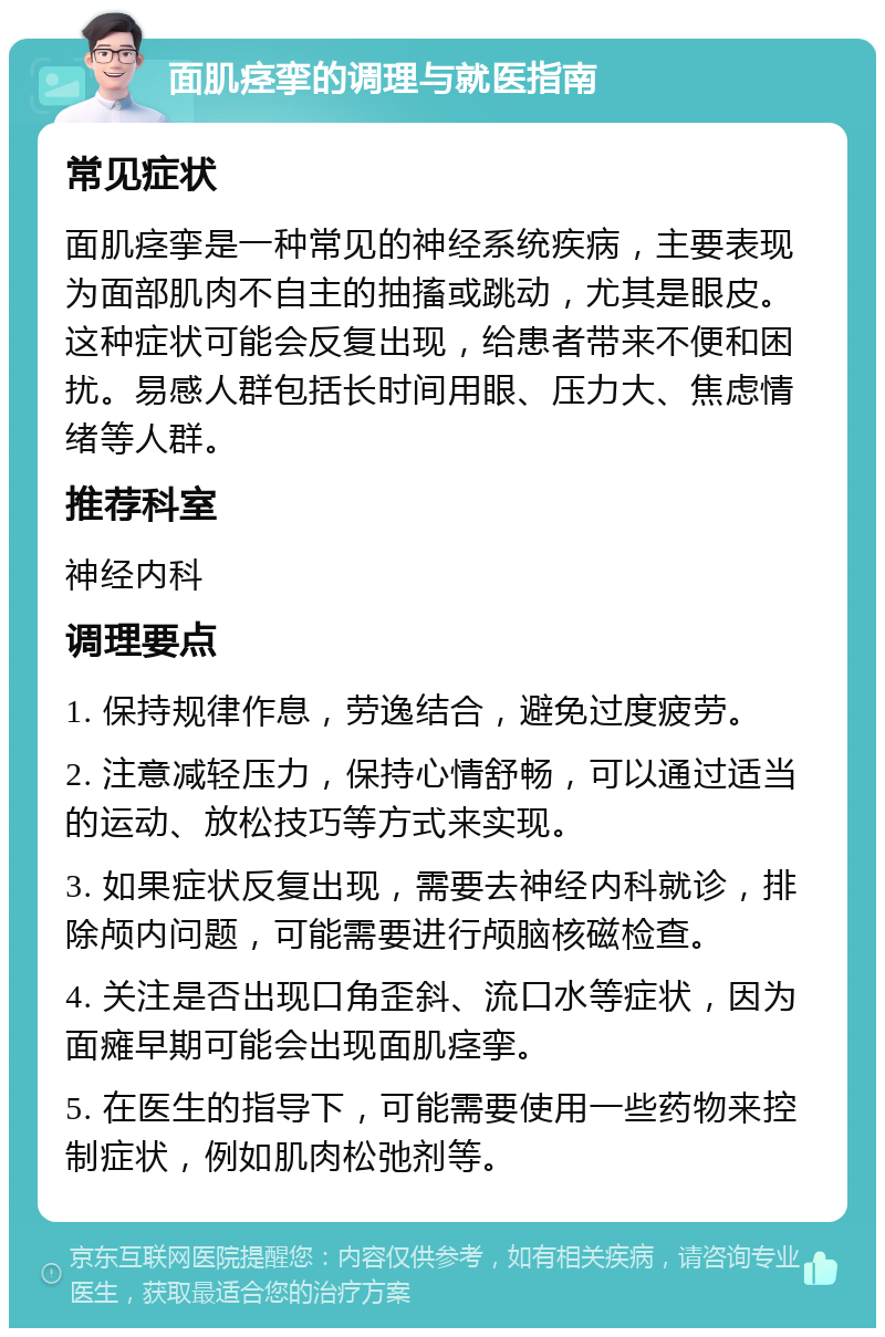 面肌痉挛的调理与就医指南 常见症状 面肌痉挛是一种常见的神经系统疾病，主要表现为面部肌肉不自主的抽搐或跳动，尤其是眼皮。这种症状可能会反复出现，给患者带来不便和困扰。易感人群包括长时间用眼、压力大、焦虑情绪等人群。 推荐科室 神经内科 调理要点 1. 保持规律作息，劳逸结合，避免过度疲劳。 2. 注意减轻压力，保持心情舒畅，可以通过适当的运动、放松技巧等方式来实现。 3. 如果症状反复出现，需要去神经内科就诊，排除颅内问题，可能需要进行颅脑核磁检查。 4. 关注是否出现口角歪斜、流口水等症状，因为面瘫早期可能会出现面肌痉挛。 5. 在医生的指导下，可能需要使用一些药物来控制症状，例如肌肉松弛剂等。