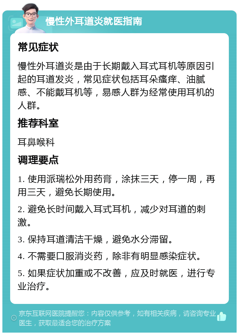 慢性外耳道炎就医指南 常见症状 慢性外耳道炎是由于长期戴入耳式耳机等原因引起的耳道发炎，常见症状包括耳朵瘙痒、油腻感、不能戴耳机等，易感人群为经常使用耳机的人群。 推荐科室 耳鼻喉科 调理要点 1. 使用派瑞松外用药膏，涂抹三天，停一周，再用三天，避免长期使用。 2. 避免长时间戴入耳式耳机，减少对耳道的刺激。 3. 保持耳道清洁干燥，避免水分滞留。 4. 不需要口服消炎药，除非有明显感染症状。 5. 如果症状加重或不改善，应及时就医，进行专业治疗。