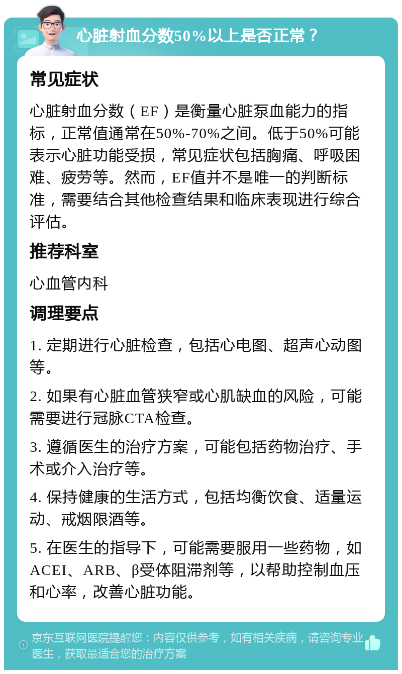 心脏射血分数50%以上是否正常？ 常见症状 心脏射血分数（EF）是衡量心脏泵血能力的指标，正常值通常在50%-70%之间。低于50%可能表示心脏功能受损，常见症状包括胸痛、呼吸困难、疲劳等。然而，EF值并不是唯一的判断标准，需要结合其他检查结果和临床表现进行综合评估。 推荐科室 心血管内科 调理要点 1. 定期进行心脏检查，包括心电图、超声心动图等。 2. 如果有心脏血管狭窄或心肌缺血的风险，可能需要进行冠脉CTA检查。 3. 遵循医生的治疗方案，可能包括药物治疗、手术或介入治疗等。 4. 保持健康的生活方式，包括均衡饮食、适量运动、戒烟限酒等。 5. 在医生的指导下，可能需要服用一些药物，如ACEI、ARB、β受体阻滞剂等，以帮助控制血压和心率，改善心脏功能。