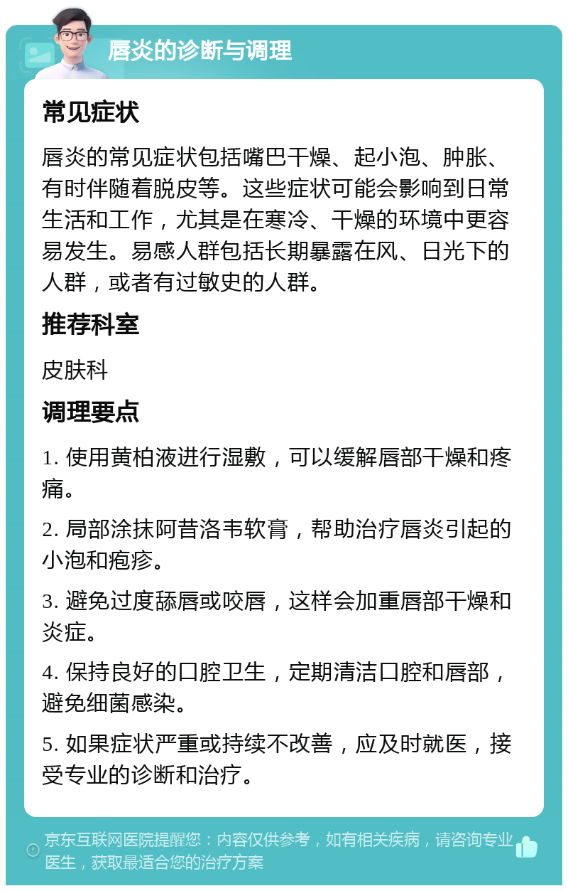 唇炎的诊断与调理 常见症状 唇炎的常见症状包括嘴巴干燥、起小泡、肿胀、有时伴随着脱皮等。这些症状可能会影响到日常生活和工作，尤其是在寒冷、干燥的环境中更容易发生。易感人群包括长期暴露在风、日光下的人群，或者有过敏史的人群。 推荐科室 皮肤科 调理要点 1. 使用黄柏液进行湿敷，可以缓解唇部干燥和疼痛。 2. 局部涂抹阿昔洛韦软膏，帮助治疗唇炎引起的小泡和疱疹。 3. 避免过度舔唇或咬唇，这样会加重唇部干燥和炎症。 4. 保持良好的口腔卫生，定期清洁口腔和唇部，避免细菌感染。 5. 如果症状严重或持续不改善，应及时就医，接受专业的诊断和治疗。